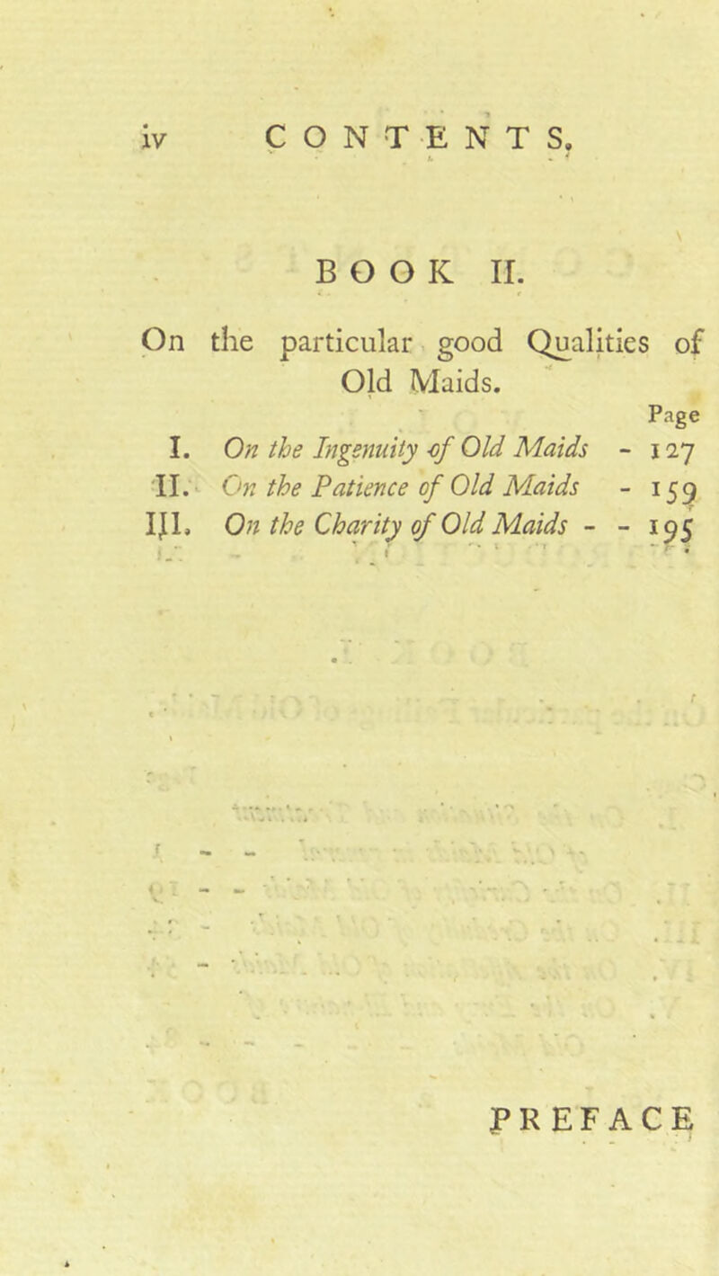 CONTENTS. BOOK II. On the particular good Qualities of Old Maids. Page I. On the Ingenuity of Old Maids -127 II. On the Patience of Old Maids - 159 IJI. On the Charity of Old Maids - - 195 r PREFACE