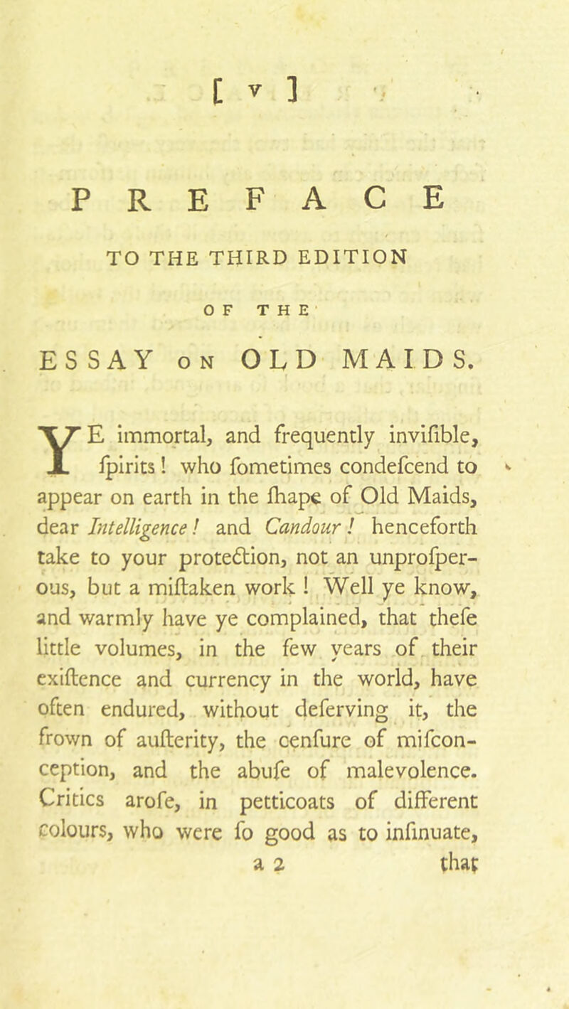 PREFACE TO THE THIRD EDITION OF THE ESSAY on OLD MAIDS. YE immortal, and frequently invifible, iplrits! who fometimes condefcend to appear on earth in the fhape of Old Maids, dear Intelligence l and Candour! henceforth take to your protedtion, not an unprofper- ous, but a miftaken work ! Well ye know, and warmly have ye complained, that thefe little volumes, in the few years of their exiftence and currency in the world, have often endured, without deferving it, the frown of aufterity, the cenfure of mifcon- ception, and the abufe of malevolence. Critics arofe, in petticoats of different colours, who were fo good as to infinuate, a 2 that