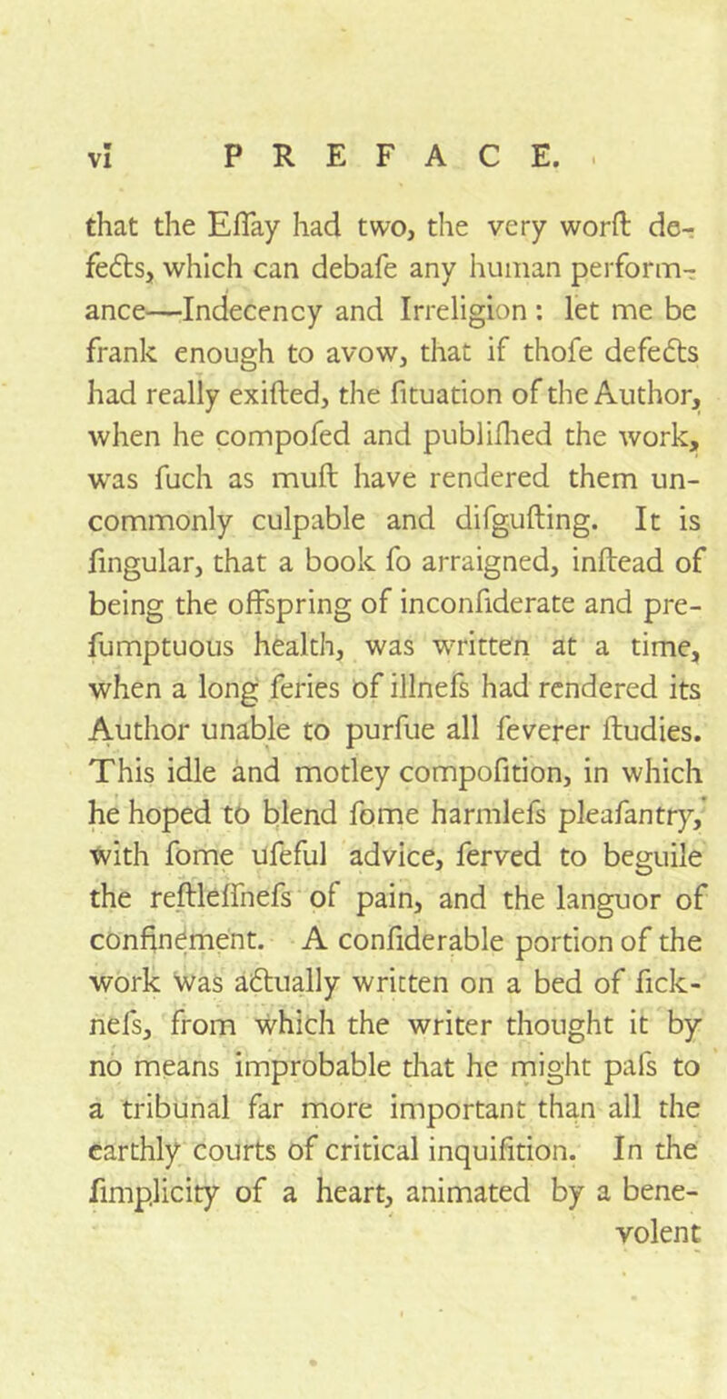 that the Efiay had two, the very word: de- fedts, which can debafe any human perform- ance—Indecency and Irreligion : let me be frank enough to avow, that if thofe defedts had really exifted, the fituation of the Author, when he compofed and publ idled the work, was fuch as mud have rendered them un- commonly culpable and difgufting. It is fingular, that a book fo arraigned, inftead of being the offspring of inconfiderate and pre- fumptuous health, was written at a time, when a long feries of illnefs had rendered its Author unable to purfue all feverer ftudies. This idle and motley compofition, in which he hoped to blend fome harmlefs pleafantry, with fome ufeful advice, ferved to beguile the reftleffnefs of pain, and the languor of confinement. A confiderable portion of the work was adtually written on a bed of fick- nefs, from which the writer thought it by no means improbable that he might pafs to a tribunal far more important than all the earthly courts of critical inquifition. In the fimplicity of a heart, animated by a bene- volent