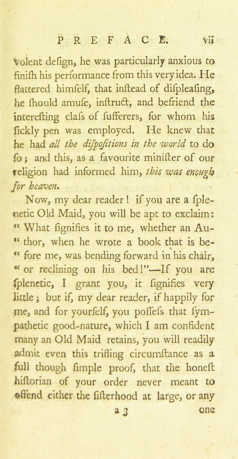 Volent defign, he was particularly anxious to finilh his performance from this very idea. He flattered himfelf, that inftead of difpleafing, he fhould amufe, inftrudt, and befriend the interefting clafs of fufferers, for whom his fickly pen was employed. He knew that he had all the difpofitions in the world to do fo j and this, as a favourite minifter of our religion had informed him, this was enough for heaven. Now, my dear reader! if you are a fple- netic Old Maid, you will be apt to exclaim: ft What fignifies it to me, whether an Au- “ thor, when he wrote a book that is be- “ fore me, was bending forward in his chair, “or reclining on his bed!”—If you are fplenetic, I grant you, it fignifies very little ; but if, my dear reader, if happily for me, and for yourfelf, you poflefs that fym- pathetic good-nature, which I am confident many an Old Maid retains, you will readily admit even this trifling circumftance as a full though Ample proof, that the honeft hiftorian of your order never meant to offend either die fifterhood at large, or any a 2 one