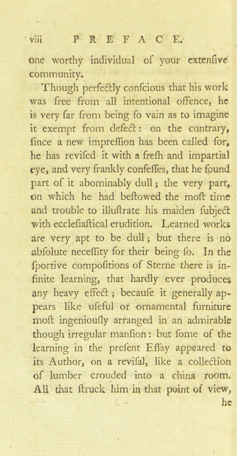 • ** one worthy individual of your extenfive community. Though perfectly confcious that his work was free from all intentional offence, he is very far from being fo vain as to imagine it exempt from defeat: on the contrary, fmee a new impreffion has been called for, he has revifed it with a frefh and impartial eye, and very frankly confeffes, that he found part of it abominably dull; the very part, on which he had bellowed the mod time and trouble to illuflrate his maiden fubjedl with ecclefiaftical erudition. Learned works are very apt to be dull; but there is no abfolute necefiity for their being fo. In the fportive compofitions of Sterne there is in- finite learning, that hardly ever produces any heavy effect; becaufe it generally ap- pears like ufeful or ornamental furniture mod ingenioufly arranged in an admirable though irregular manfion: but fome of the learning in the prefent Eflay appeared to its Author, on a revifal, like a colle&ion of lumber crouded into a china room. All that druck him in that point of view, he