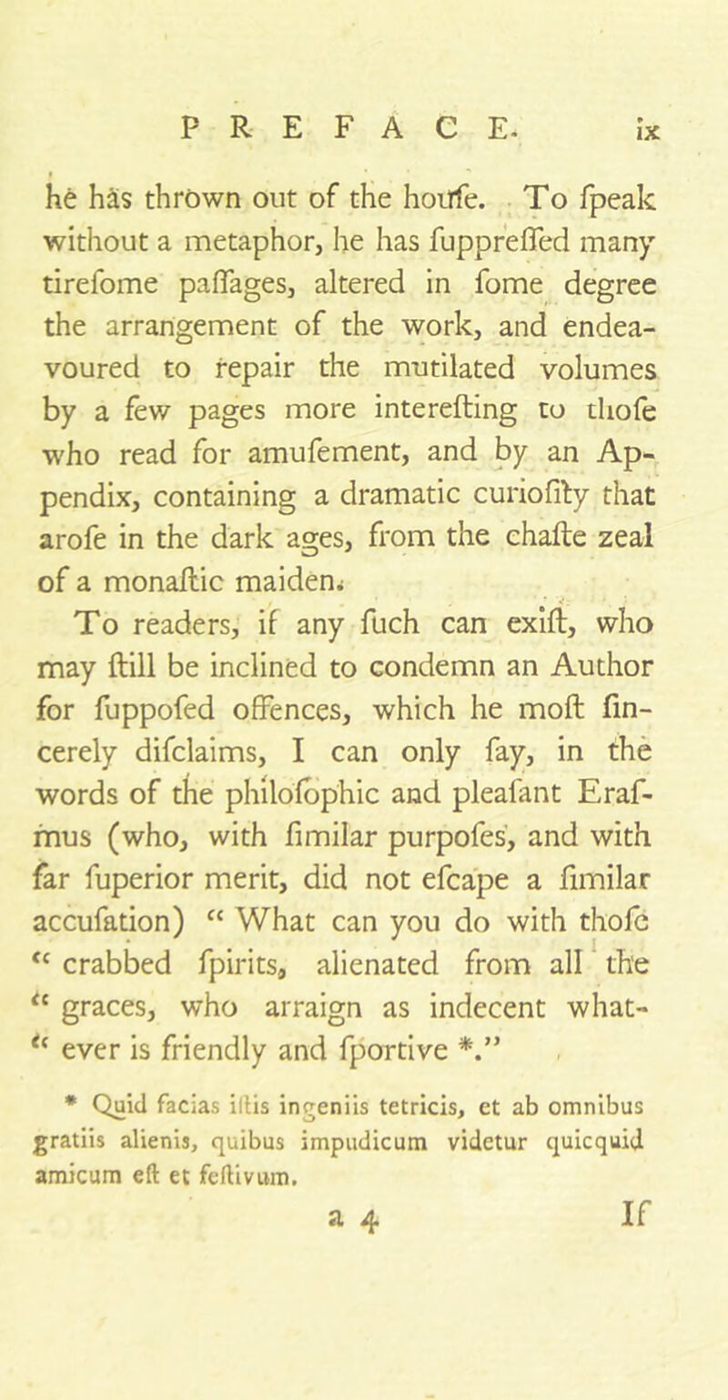 he has thrown out of the horrfe. To fpeak without a metaphor, he has fuppreffed many tirefome palfages, altered in fome degree the arrangement of the work, and endea- voured to repair the mutilated volumes by a few pages more interefting to tliofe who read for amufement, and by an Ap- pendix, containing a dramatic curiofity that arofe in the dark ages, from the chafte zeal of a monaftic maidem To readers, if any fuch can exift, who may ftill be inclined to condemn an Author for fuppofed offences, which he moft fin- cerely difclaims, I can only fay, in the words of the philofbphic and pleafant Eraf- mus (who, with fimilar purpofes, and with far fuperior merit, did not efcape a fimilar accufation) “ What can you do with thofe <c crabbed fpirits, alienated from all the “ graces, who arraign as indecent what- t( ever is friendly and fportive * Quid facias iltis ingeniis tetricis, et ab omnibus gratiis alienis, quibus impudicum vidctur quicquid amicum eft et feftivum. a 4 If