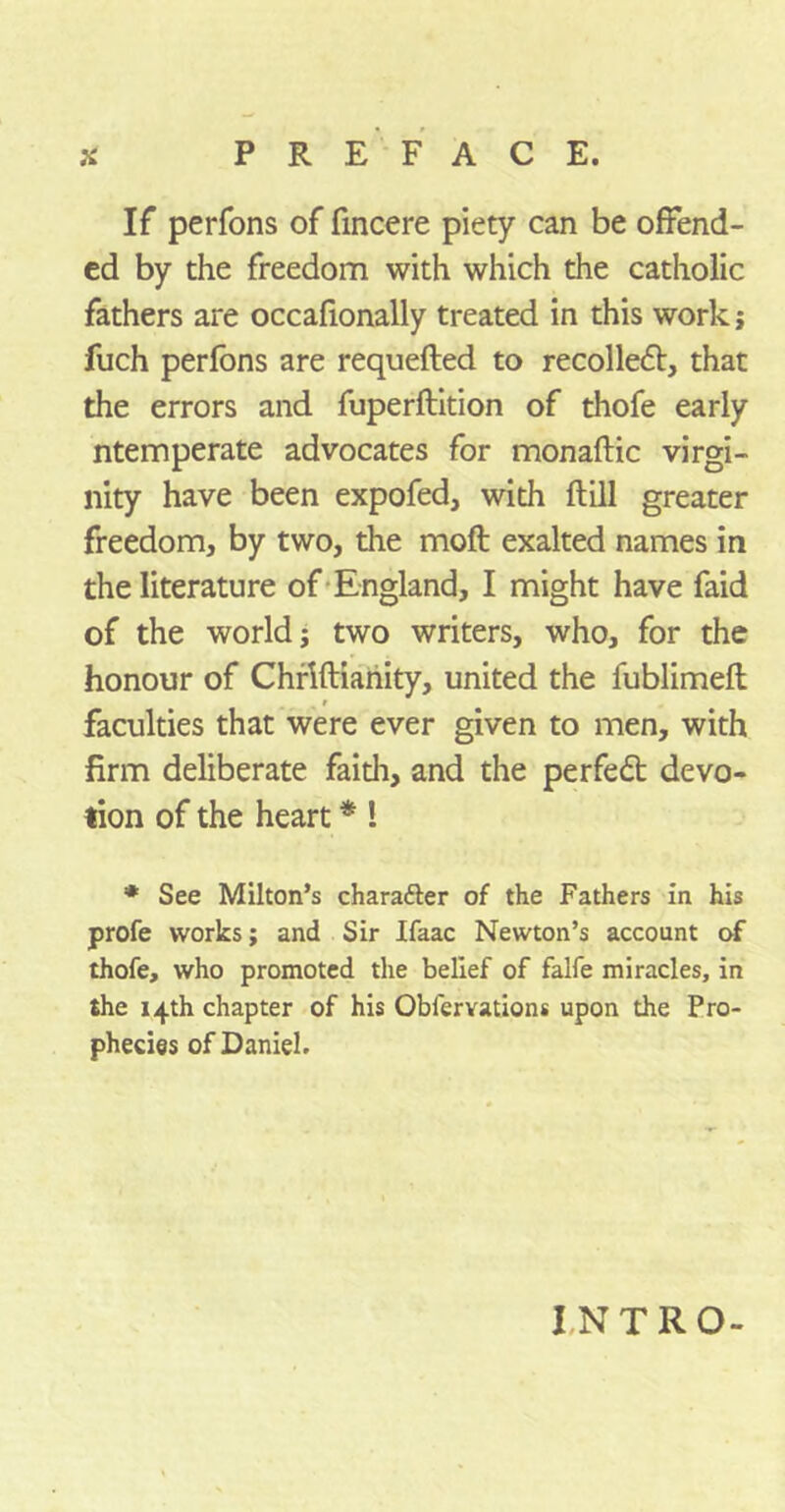 If perfons of fincere piety can be offend- ed by the freedom with which the catholic fathers are occafionally treated in this work; fuch perfons are requefted to recollect, that the errors and fuperftition of thofe early ntemperate advocates for monaftic virgi- nity have been expofed, with ftill greater freedom, by two, the moft exalted names in the literature of England, I might have faid of the world j two writers, who, for the honour of Chrlftianity, united the fublimefl % i faculties that were ever given to men, with firm deliberate faith, and the per fed devo- tion of the heart * ! * See Milton’s character of the Fathers in his profe works; and Sir Ifaac Newton’s account of thofe, who promoted the belief of falfe miracles, in the 14th chapter of his Obiervations upon the Pro- phecies of Daniel. INTRO-