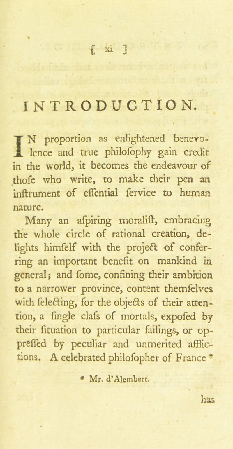 INTRODUCTION. IN proportion as enlightened benevo- lence and true philofophy gain credit in the world, it becomes the endeavour of thofe who write, to make their pen an inftrument of efiential fervice to human nature. Many an afpiring moralift, embracing the whole circle of rational creation, de- lights himlelf with the projeft of confer- ring an important benefit on mankind in general; and fome, confining their ambition to a narrower province, content themfelves with fele&ing, for the objefbs of their atten- tion, a fingle clafs of mortals, expofed by their fituation to particular failings, or op- prefied by peculiar and unmerited afflic- tions. A celebrated philofopher of France * has • Mr- d’Alembert.