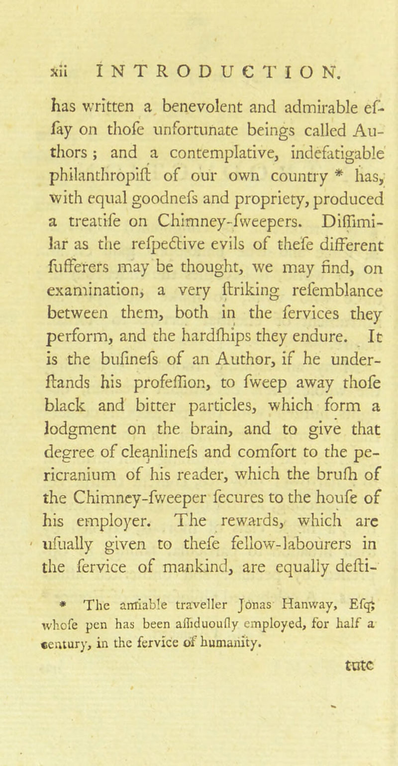 has written a benevolent and admirable ef- fay on thofe unfortunate beings called Au- thors ; and a contemplative, indefatigable philanthropift of our own country * has, with equal goodnefs and propriety, produced a treadle on Chimney-fweepers. Diffimi- lar as the refpedtive evils of thefe different fufferers may be thought, we may find, on examination, a very ftriking refemblance between them, both in the fervices they perform, and the hardfhips they endure. It is the bufinefs of an Author, if he under- Rands his profeffion, to fweep away thofe black and bitter particles, which form a lodgment on the brain, and to give that degree of cleanlinefs and comfort to the pe- ricranium of his reader, which the brufh of the Chimney-fweeper fecures to the houfe of his employer. The rewards, which arc - ufually given to thefe fellow-labourers in the fervice of mankind, are equally defti- * The amiable traveller Jonas Hanway, Ef<$ whofe pen has been alliduoufly employed, for half a century, in the fervice of humanity. tutc