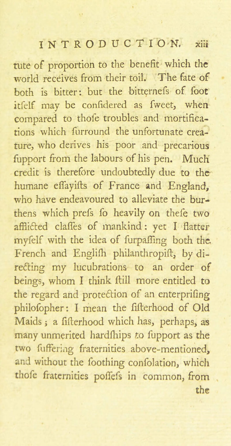 tiite of proportion to the benefit which the world receives from their toil. The fate of both is bitter: but the bitternefs of foot itfelf may be confidered as fweet, when compared to thole troubles and mortifica- tions which furround the unfortunate crea- ture, wrho derives his poor and precarious fupport from the labours of his pen. Much credit is therefore undoubtedly due to the humane eflayifts of France and England, who have endeavoured to alleviate the bur- thens which prefs fo heavily on thefe two afflicted dalles of mankind: yet I flatter myfelf with the idea of furpafling both the French and Englifh philanthropift, by di- recting my lucubrations to an order of beings, whom I think Hill more entitled to the regard and protection of an enterprifing philofopher: I mean the fifterhood of Old Maids ; a fifterhood which has, perhaps, as many unmerited hardfhips to fupport as the two fufFcring fraternities above-mentioned, and without the foothing confolation, which thofe fraternities poflefs in common, from the