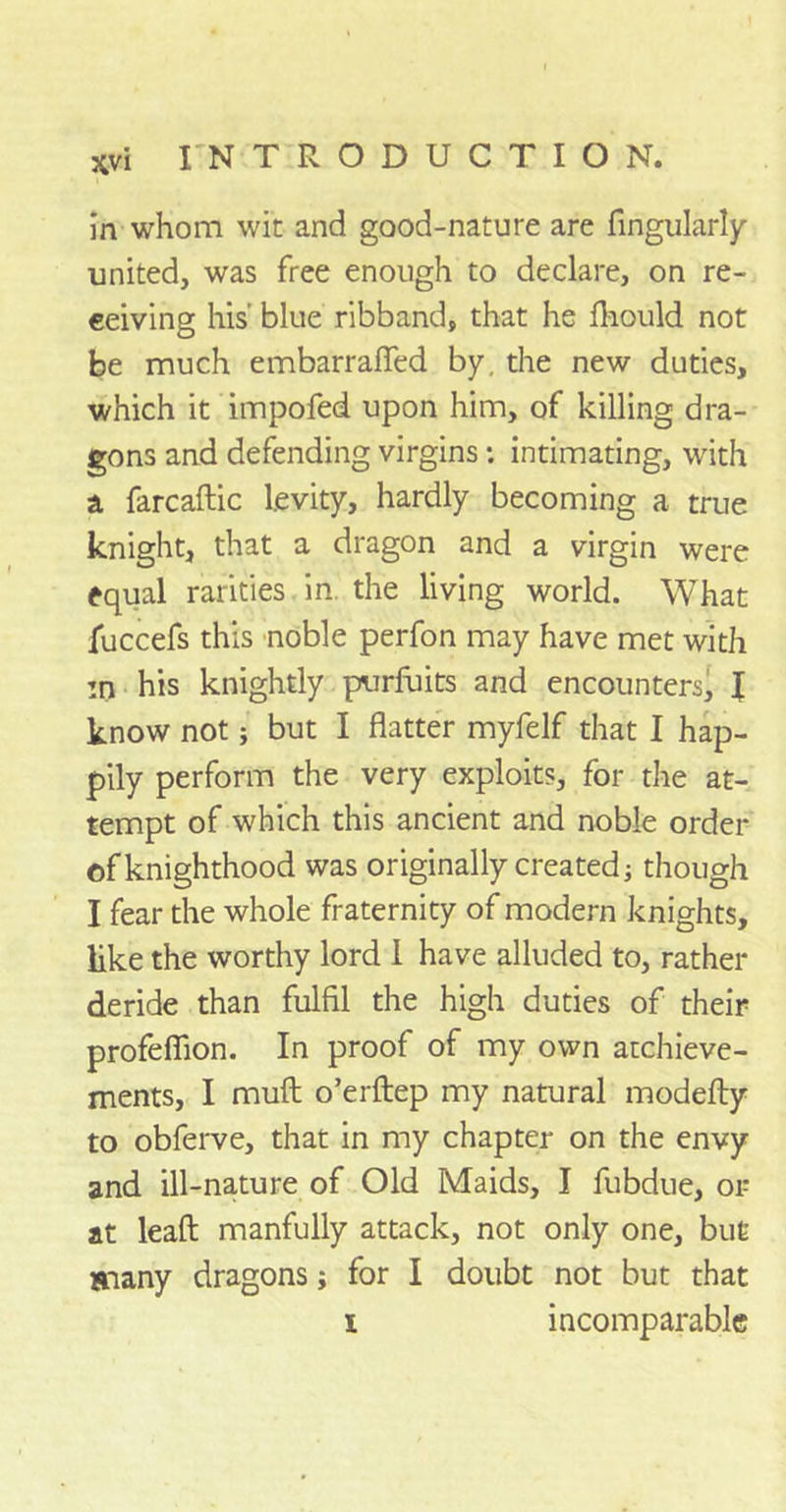 in whom wit and good-nature are Angularly united, was free enough to declare, on re- ceiving his' blue ribband, that he fhould not be much embarrafled by. the new duties, which it impofed upon him, of killing dra- gons and defending virgins: intimating, with a farcaftic levity, hardly becoming a true knight, that a dragon and a virgin were equal rarities in. the living world. What fuccefs this noble perfon may have met with in his knightly purfuits and encounters, f know not; but I flatter myfelf that I hap- pily perform the very exploits, for the at- tempt of which this ancient and noble order of knighthood was originally created; though I fear the whole fraternity of modern knights, like the worthy lord 1 have alluded to, rather deride than fulfil the high duties of their profefiion. In proof of my own atchieve- ments, I muft o’erftep my natural modefly to obferve, that in my chapter on the envy and ill-nature of Old Maids, I fubdue, or at leaft manfully attack, not only one, but many dragons; for I doubt not but that i incomparable