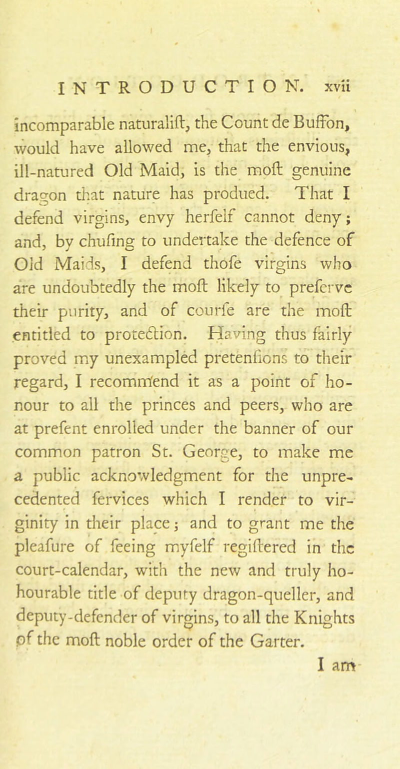 incomparable naturalift, the Count de Buffon, would have allowed me, that the envious, ill-natured Old Maid, is the moll genuine dragon that nature has produed. That I defend virgins, envy herfelf cannot deny; and, by chufing to undertake the defence of Old Maids, I defend thofe virgins who are undoubtedly the molt likely to prefcrve their purity, and of courfe are the moll entitled to proteddion. Having thus fairly proved my unexampled pretenfions to their regard, I recomm'end it as a point of ho- nour to all the princes and peers, who are at prefent enrolled under the banner of our common patron St. George, to make me a public acknowledgment for the unpre- cedented fervices which I render to vir- ginity in their place; and to grant me the pleafure of feeing myfelf regiftered in the court-calendar, with the new and truly ho- hourable title of deputy dragon-queller, and deputy-defender of virgins, to all the Knights pf the moll noble order of the Garter. I am