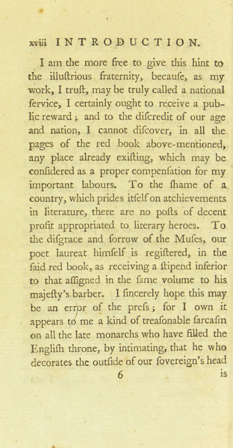 I am the more free to give this hint to the illuftrious fraternity, becaufe, as my work, I trull, may be truly called a national fervice, I certainly ought to receive a pub- lic reward j and to the difcredit of our age and nation, I cannot difcover, in all the pages of the red book above-mentioned, any place already exifting, which may be confidered as a proper compenfation for my important labours. To the fhame of a country, which prides itfelf on atchievements in literature, there are no pods of decent profit appropriated to literary heroes. To the difgrace and forrow of the Mufes, our poet laureat himfelf is regiltered, in the faid red book, as receiving a ftipend inferior to that affigned in the fame volume to his majefty’s barber. I fincerely hope this may be an error of the prefs j for I own it appears to me a kind of treafonable farcafm on all the late monarchs who have filled the Englifii throne, by intimating, that he who decorates the outfide of our fovereign’s head 6 is