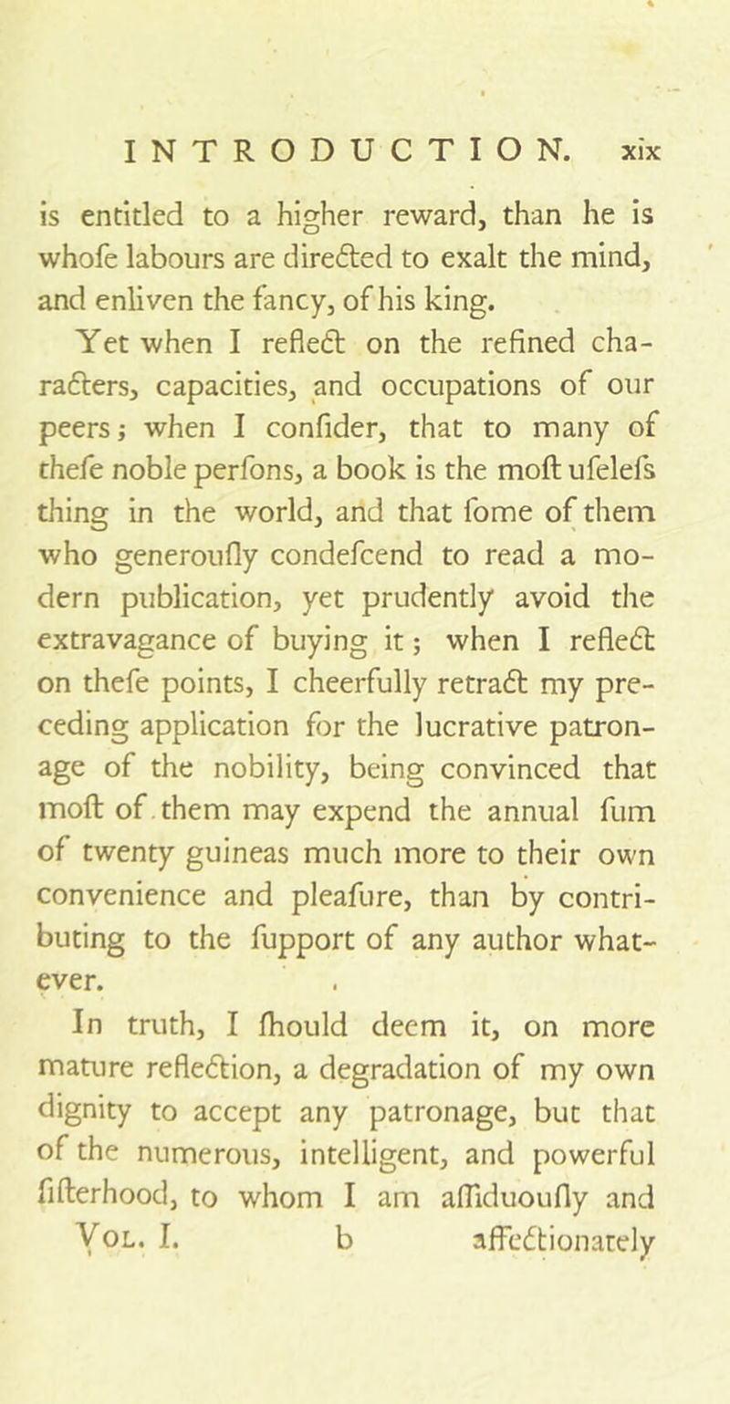 is entitled to a higher reward, than he is whofe labours are directed to exalt the mind, and enliven the fancy, of his king. Yet when I refleCt on the refined cha- racters, capacities, and occupations of our peers; when I confider, that to many of thefe noble perfons, a book is the mod ufelefs thing in the world, and that fome of them who generoufly condefcend to read a mo- dern publication, yet prudently avoid the extravagance of buying it; when I refleCt on thefe points, I cheerfully retraCt my pre- ceding application for the lucrative patron- age of the nobility, being convinced that moft of them may expend the annual fum of twenty guineas much more to their own convenience and pleafure, than by contri- buting to the fupport of any author what- ever. In truth, I fhould deem it, on more mature reflection, a degradation of my own dignity to accept any patronage, but that of the numerous, intelligent, and powerful fifterhood, to whom I am affiduoufly and Vol. I. b affectionately