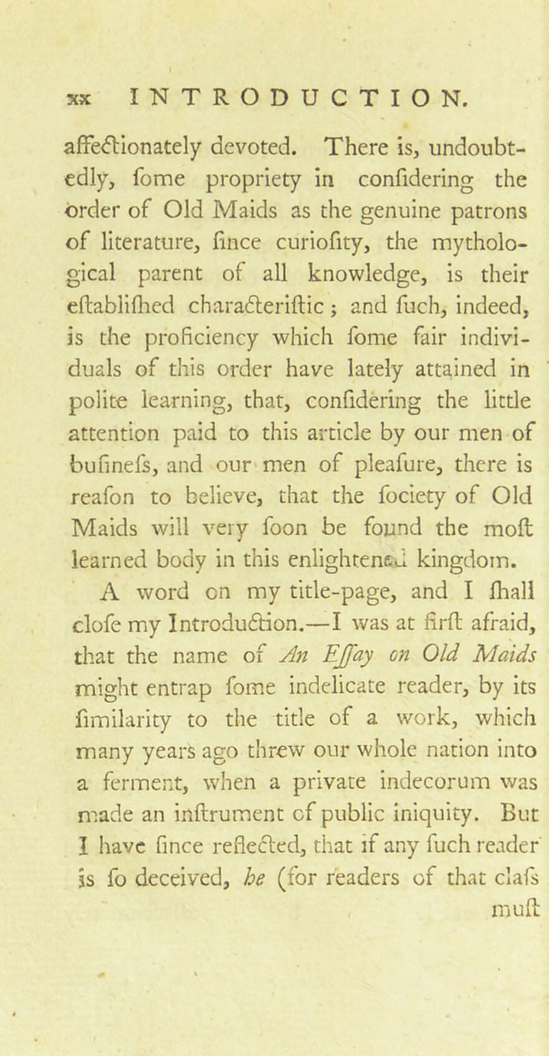 affectionately devoted. There is, undoubt- edly, fome propriety in confidering the order of Old Maids as the genuine patrons of literature, fince curiofity, the mytholo- gical parent of all knowledge, is their eftablifhed chara£teriftic; and fuch, indeed, is the proficiency which fome fair indivi- duals of this order have lately attained in polite learning, that, confidering the little attention paid to this article by our men of bufinefs, and our men of pleafure, there is reafon to believe, that the fociety of Old Maids will very foon be found the moil learned body in this enlightened kingdom. A word cn my title-page, and I fhall clofe my Introduction.—I was at firft afraid, that the name of An EJfay on Old Maids might entrap fome indelicate reader, by its fimilarity to the title of a work, which many years ago threw our whole nation into a ferment, when a private indecorum was made an inftrument cf public iniquity. But I have fince reflected, that if any fuch reader is fo deceived, he (for readers of that clafs muff