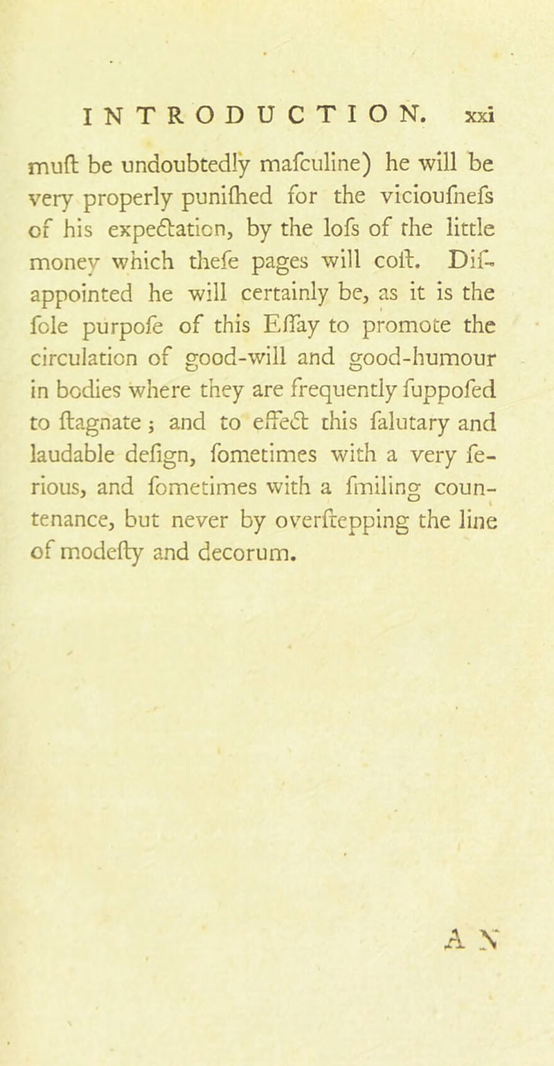 mud be undoubtedly mafculine) he will be very properly punilhed for the vicioufnefs of his expedtaticn, by the lofs of the little money which thefe pages will coft. Dif- appointed he will certainly be, as it is the foie purpofe of this Elfay to promote the circulation of good-will and good-humour in bodies where they are frequently fuppofed to ftagnate ; and to effedt this falutary and laudable defign, fometimes with a very fe- rious, and fometimes with a fmiling coun- tenance, but never by overfrepping the line of modefty and decorum.