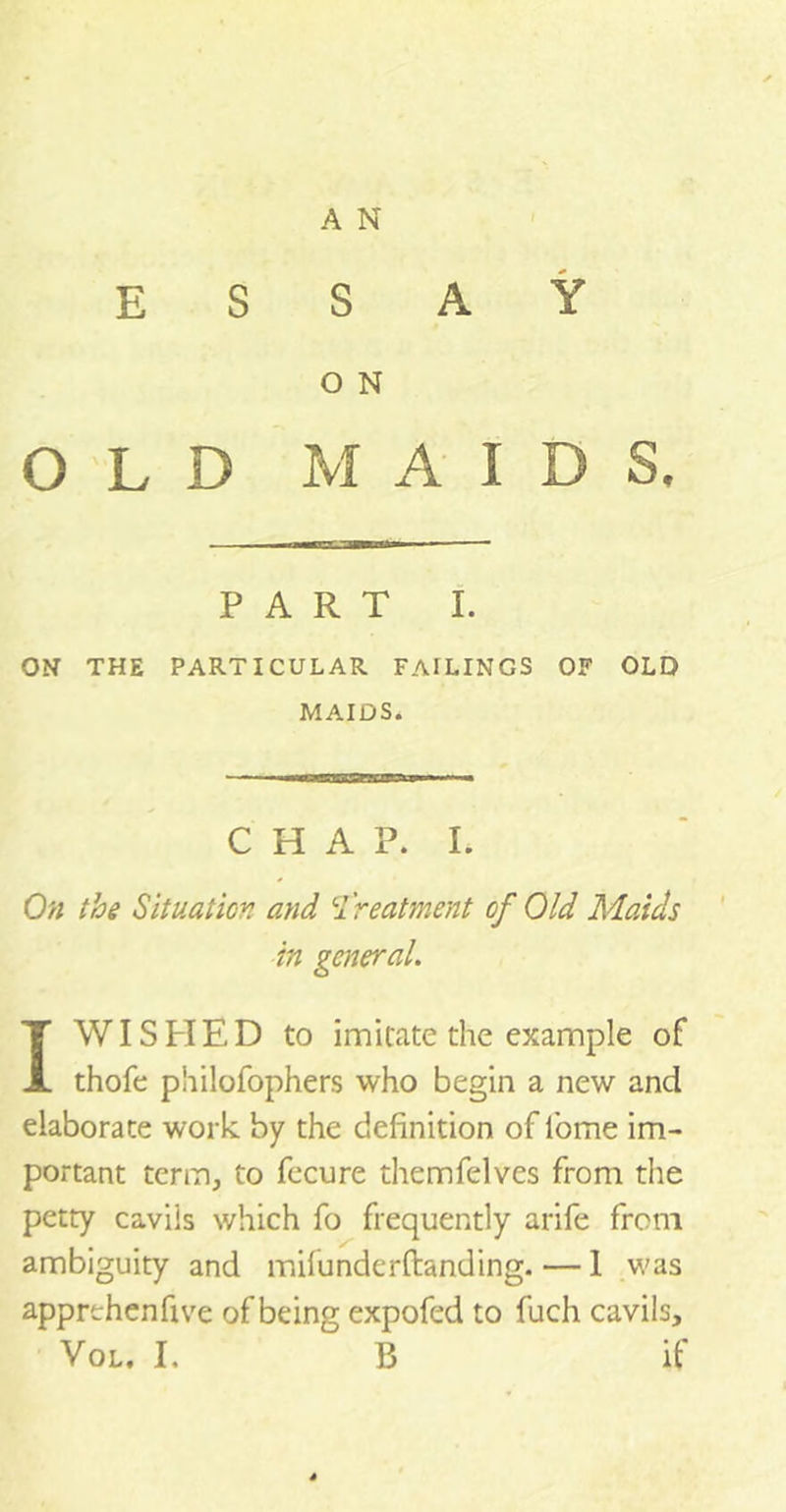 A N ESSAY O N OLD MAIDS. PART I. ON THE PARTICULAR FAILINGS OF OLD MAIDS. CHAP. I. On the Situation and treatment of Old Maids in general. IWIS H E D to imitate the example of thofe philofophers who begin a new and elaborate work by the definition of lome im- portant term, to fecure themfelves from the petty cavils which fo frequently arife from ambiguity and mifunderftanding.— 1 was apprthenfive of being expofed to fuch cavils, Vol. I, B if