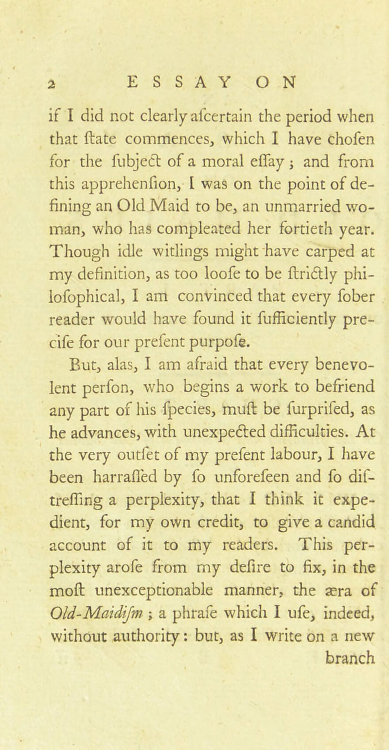 if I did not clearly afcertain the period when that ftate commences, which I have chofen for the fubject of a moral effay; and from this apprehenfion, I was on the point of de- fining an Old Maid to be, an unmarried wo- man, who has compleated her fortieth year. Though idle witlings might have carped at my definition, as too loofe to be ftriCtly phi- iofophical, I am convinced that every fober reader would have found it fufficiently pre- cife for our prefent purpofe. But, alas, I am afraid that every benevo- lent perfon, who begins a work to befriend any part of his fpecies, muft be furprifed, as he advances, with unexpected difficulties. At the very outfet of my prefent labour, I have been harrafled by fo unforefeen and fo dif- treffing a perplexity, that I think it expe- dient, for my own credit, to give a candid account of it to my readers. This per- plexity arofe from my defire to fix, in the moft unexceptionable manner, the sera of Old-Maidifm ; a phrafe which I ufe, indeed, without authority: but, as I write on a new branch