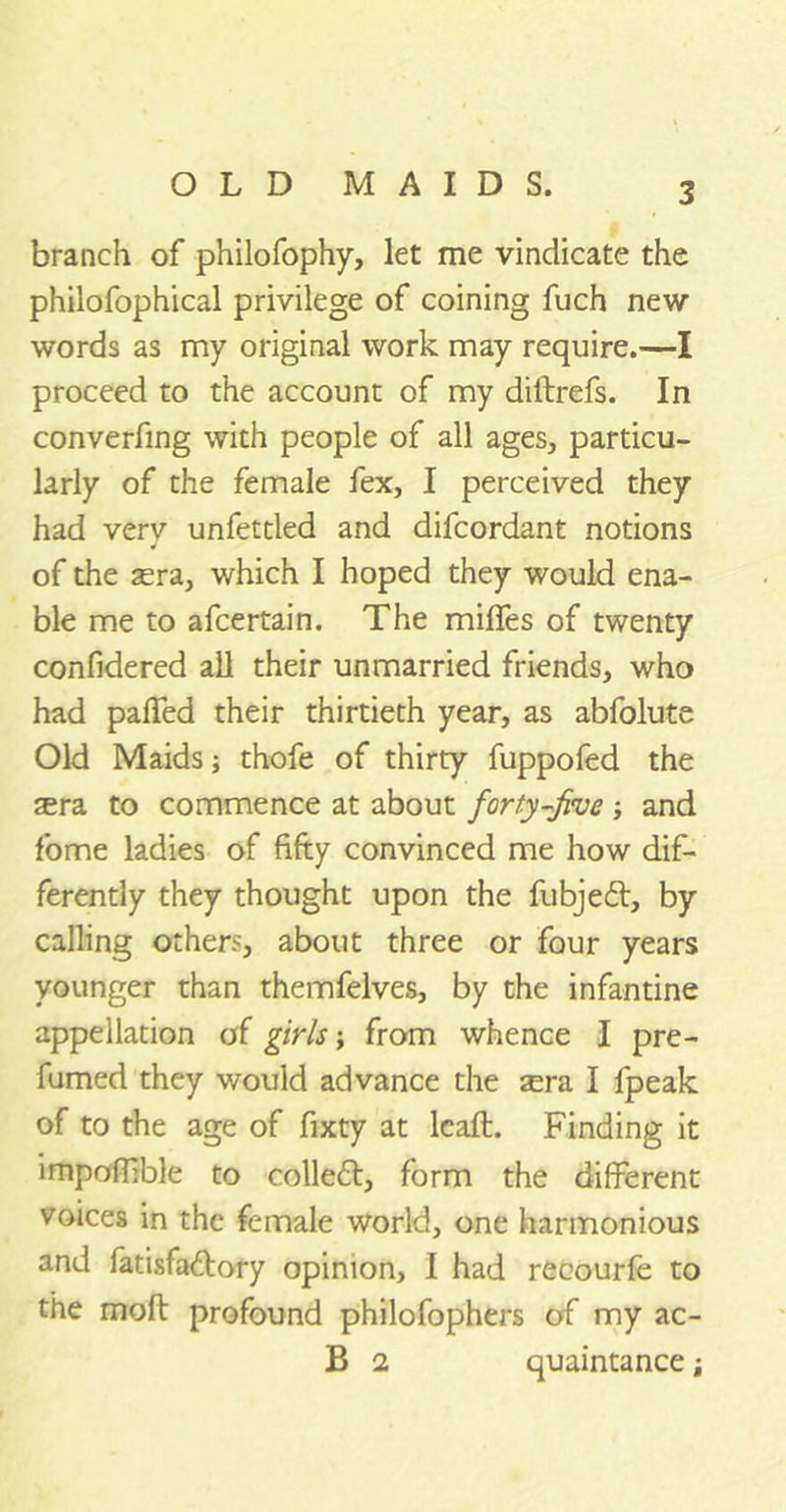 branch of philofophy, let me vindicate the philofophical privilege of coining fuch new words as my original work may require.—I proceed to the account of my diftrefs. In converfing with people of all ages, particu- larly of the female lex, I perceived they had very unfettled and difcordant notions of the aera, which I hoped they would ena- ble me to afcertain. The milfes of twenty confidered all their unmarried friends, who had paffed their thirtieth year, as abfolute Old Maids thofe of thirty fuppofed the sra to commence at about forty-five ; and fome ladies of fifty convinced me how dif- ferently they thought upon the fubjeft, by calling others, about three or four years younger than themfelves, by the infantine appellation of girls j from whence I pre- fumed they would advance the sera I fpeak of to the age of fixty at lcaft. Finding it impoflible to colleft, form the different voices in the female world, one harmonious and fatisfa&ory opinion, I had recourfe to the molt profound philofophers of my ac- B 2 quaintance;