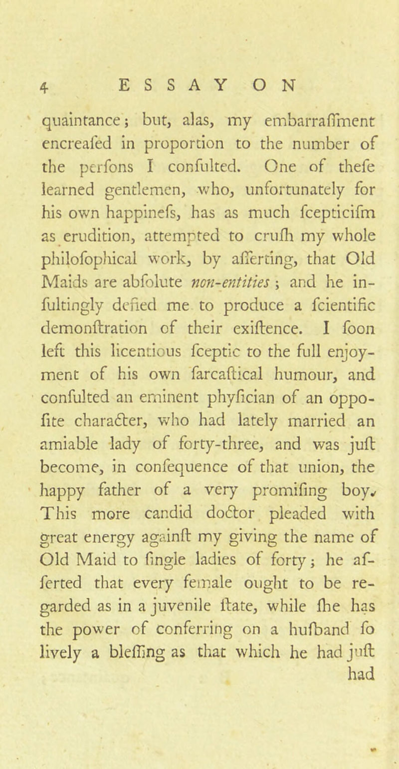 quaintance; but, alas, my embarrafiment encrealed in proportion to the number of the perfons I confulted. One of thefe learned gentlemen, who, unfortunately for his own happinefs, has as much fcepticifm as erudition, attemrted to crufh my whole philofophical work, by afierting, that Old Maids are abfolute non-entities \ and he in- fultingly defied me to produce a fcientific demonflration of their exiftence. I foon left this licentious fceptic to the full enjoy- ment of his own farcaftical humour, and confulted an eminent phyfician of an oppo- fite charatter, who had lately married an amiable lady of forty-three, and was juft become, in confequence of that union, the happy father of a very promifing boy* This more candid do<5tor pleaded with great energy againft my giving the name of Old Maid to fingle ladies of forty; he af- ferted that every female ought to be re- garded as in a juvenile Hate, while fbe has the power of conferring on a hufband fo lively a blefling as that which he had juft had