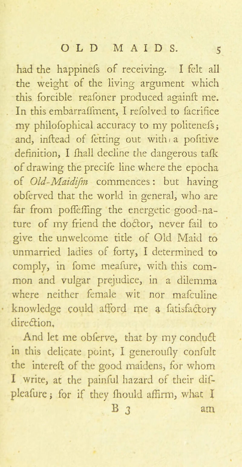 had the happinefs of receiving. I felt all the weight of the living argument which this forcible reafoner produced againft me. In this embarraffment, I refolved to facrifice my philofophical accuracy to my politenefs; and, inftead of fetting out with i a pofitive definition, I fhall decline the dangerous tafk of drawing the precife line where the epocha of Old-Maidijm commences: but having obferved that the world in general, who are far from pofleffing the energetic good-na- ture of my friend the doitor, never fail to give the unwelcome title of Old Maid to unmarried ladies of forty, I determined to comply, in fome meafure, with this com- mon and vulgar prejudice, in a dilemma where neither female wit nor mafculine • knowledge could afford me a fatisfactory direition. And let me obferve, that by my conduit in this delicate point, I generoufiy confult the intereft of the good maidens, for whom I write, at the painful hazard of their dif- pleafure; for if they fhould affirm, what I B 3 am