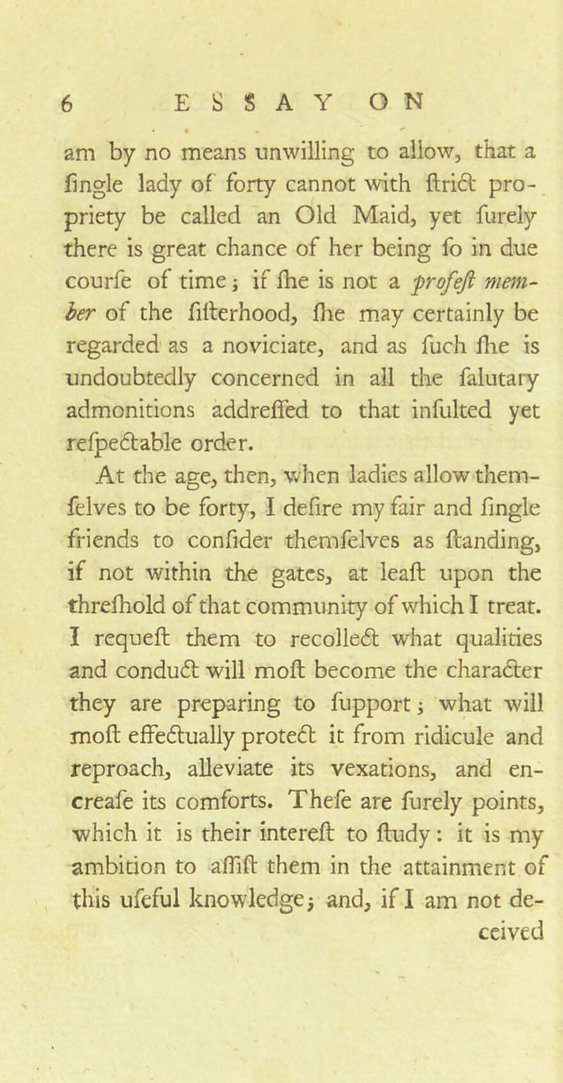 am by no means unwilling to allow, that a fingle lady of forty cannot with drid pro- priety be called an Old Maid, yet furely there is great chance of her being fo in due courfe of time; if fhe is not a -profejl mem- ber of the filterhood, fhe may certainly be regarded as a noviciate, and as fuch fhe is undoubtedly concerned in all the falutary admonitions addrefied to that infulted yet refpedable order. At the age, then, when ladies allow them- felves to be forty, I defire my fair and fingle friends to confider themfelves as (landing, if not within the gates, at lead upon the threfhold of that community of which I treat. I requed them to recoiled what qualities and condud will mod become the charader they are preparing to fupport; what will mod effedually proted it from ridicule and reproach, alleviate its vexations, and en- creafe its comforts. Thefe are furely points, which it is their intered to dudy: it is my ambition to afdd them in the attainment of this ufeful knowledge; and, if I am not de- ceived