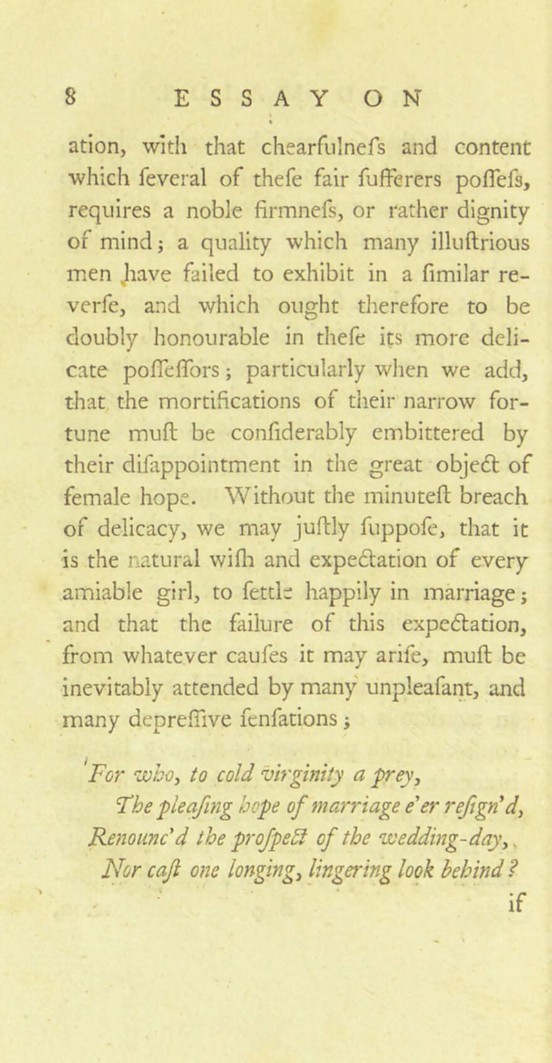 ation, with that chearfulnefs and content which feveral of thefe fair fufferers poffefs, requires a noble firmnefs, or father dignity of mind; a quality which many illuftrious men Jiave failed to exhibit in a fimilar re- verfe, and which ought therefore to be doubly honourable in thefe its more deli- cate pofTefTors; particularly when we add, that the mortifications of their narrow for- tune mull be confiderably embittered by their difappointment in the great objeCt of female hope. Without the minuteft breach of delicacy, we may juftly fuppofe, that it is the natural wifh and expectation of every amiable girl, to fettle happily in marriage j and that the failure of this expectation, from whatever caufes it may arife, muft be inevitably attended by many unpleafant, and many depreflive fenfations; For who, to cold virginity a prey, The pleafing hope of marriage e'er refign’d, Renounc'd the profpebl of the wedding-day,. Nor cajl one 'longing, lingering look behind ? if