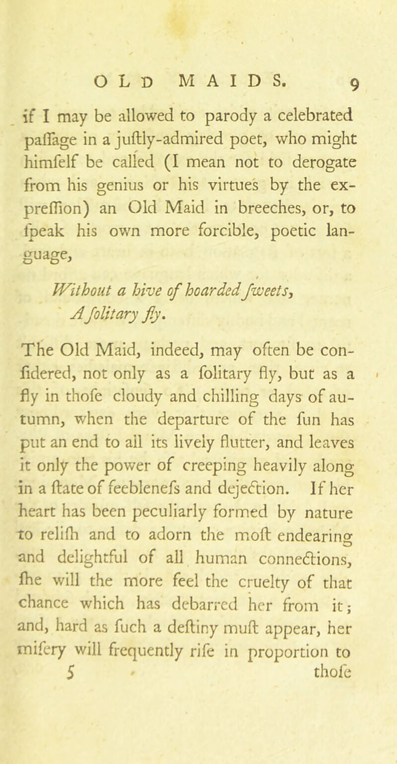 if I may be allowed to parody a celebrated paifage in a juftly-admired poet, who might himfelf be called (I mean not to derogate from his genius or his virtues by the ex- preffion) an Old Maid in breeches, or, to fpeak his own more forcible, poetic lan- guage. Without a hive of hoarded facets, Afolitary fly. The Old Maid, indeed, may often be con- fidered, not only as a folitary fly, but as a fly in thofe cloudy and chilling days of au- tumn, when the departure of the fun has put an end to ail its lively flutter, and leaves it only the power of creeping heavily along in a ftate of feeblenefs and dejedtion. If her heart has been peculiarly formed by nature to relifh and to adorn the moft endearing O and delightful of all human connexions, Ihe will the more feel the cruelty of that chance which has debarred her from it; and, hard as fuch a deftiny muft appear, her mifery will frequently rife in proportion to 5 thofe