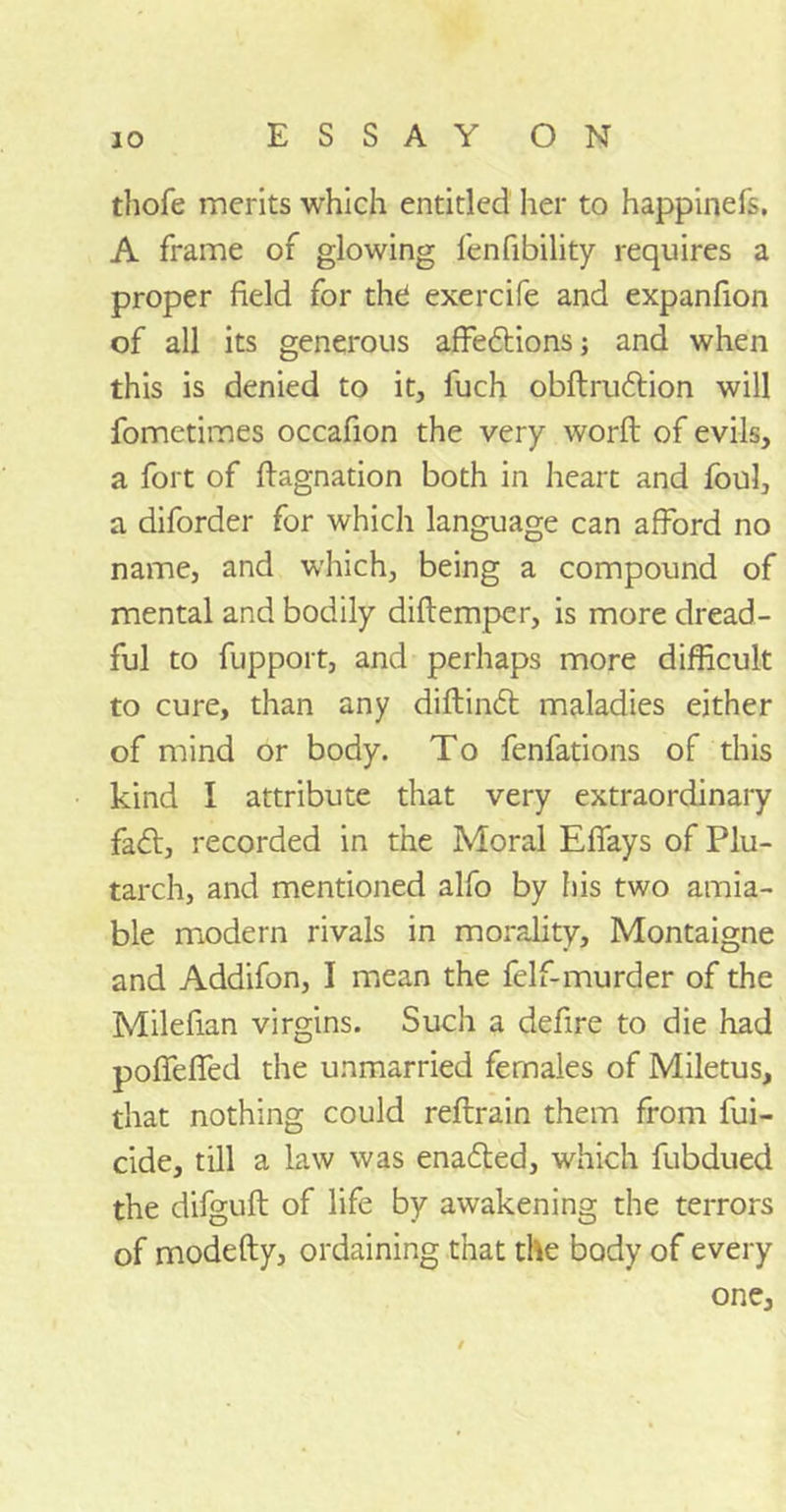 thofe merits which entitled her to happinefs, A frame of glowing lenfibility requires a proper field for the exercife and expanfion of all its generous affedtions; and when this is denied to it, fuch obftrudlion will fometimes occafion the very word of evils, a fort of ftagnation both in heart and foul, a diforder for which language can afford no name, and which, being a compound of mental and bodily diftemper, is more dread- ful to fupport, and perhaps more difficult to cure, than any diftindt maladies either of mind or body. To fenfations of this kind I attribute that very extraordinary fadt, recorded in the Moral Effays of Plu- tarch, and mentioned alfo by his two amia- ble modern rivals in morality, Montaigne and Addifon, I mean the felf-murder of the Milefian virgins. Such a defire to die had pofTefifed the unmarried females of Miletus, that nothing could reftrain them from fili- cide, till a law was enadted, which fubdued the difguft of life by awakening the terrors of modefty, ordaining that the body of every one.