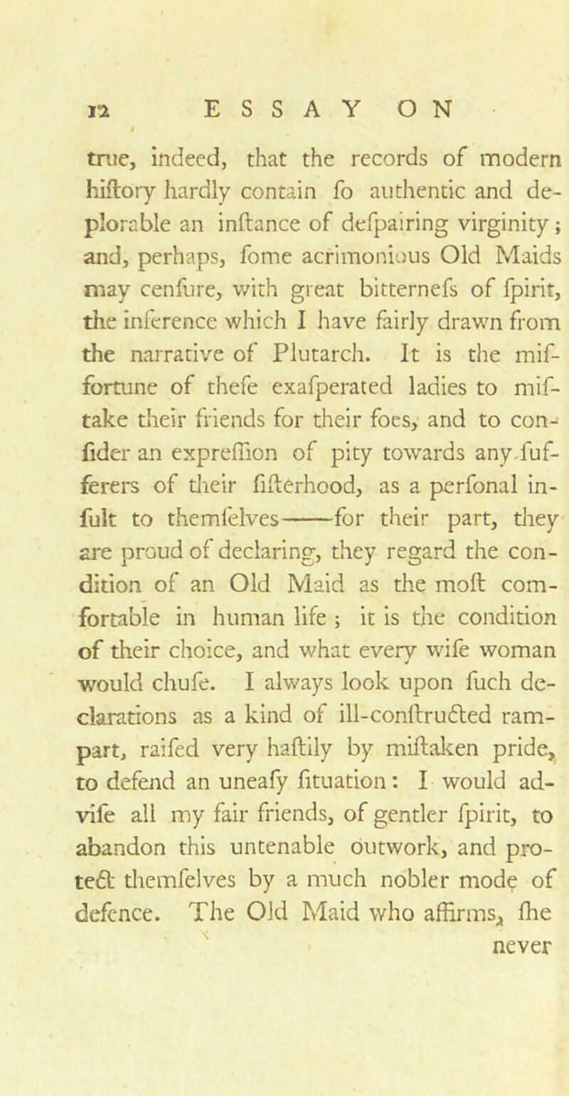 true, indeed, that the records of modern hiflory hardly contain fo authentic and de- plorable an inftance of defpairing virginity; and, perhaps, fome acrimonious Old Maids may cenfure, with great bitternefs of fpirit, the inference which I have fairly drawn from the narrative of Plutarch. It is the mif- fortune of thefe exafperated ladies to mif- take their friends for their foes, and to con- fider an expreffion of pity towards any.fuf- ferers of their fifterhood, as a perfonal in- fult to themfelves for their part, they are proud of declaring, they regard the con- dition of an Old Maid as the moil com- fortable in human life ; it is the condition of their choice, and what every wife woman would chufe. I always look upon fuch de- clarations as a kind of ill-conllru£ted ram- part, raifed very haftily by miftaken pride, to defend an uneafy fituation: I would ad- vife all my fair friends, of gentler fpirit, to abandon this untenable outwork, and pra- ted! themfelves by a much nobler mode of defence. The Old Maid who affirms,, ffie never