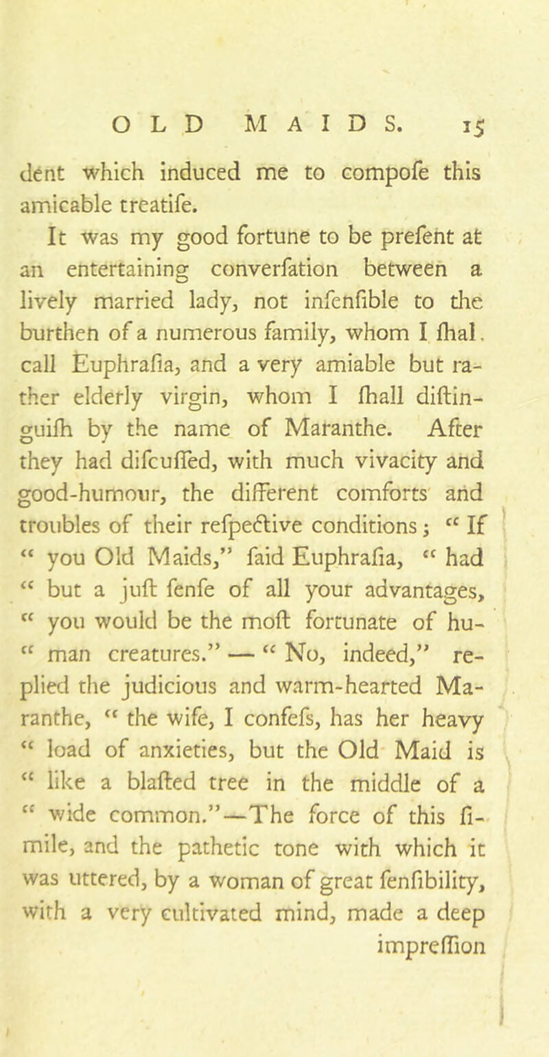 dent which induced me to compofe this amicable treatife. It was my good fortune to be prefent at an entertaining converfation between a lively married lady, not infenfible to the burthen of a numerous family, whom I dial. call Euphrafia, and a very amiable but ra- ther elderly virgin, whom I fhall diftin- guifh by the name of Maranthe. After they had difcuffed, with much vivacity and good-humour, the different comforts and troubles of their refpe&ive conditions j t£ If “ you Old Maids,” faid Euphrafia, “ had “ but a jud; fenfe of all your advantages, fC you would be the mod fortunate of hu- cc man creatures.” — “ No, indeed,” re- plied the judicious and warm-hearted Ma- ranthe, “ the wife, I confefs, has her heavy “ load of anxieties, but the Old Maid is “ like a blafted tree in the middle of a “ wide common.”—The force of this fi- mile, and the pathetic tone with which it was uttered, by a woman of great fenfibility, with a very cultivated mind, made a deep impreffion }