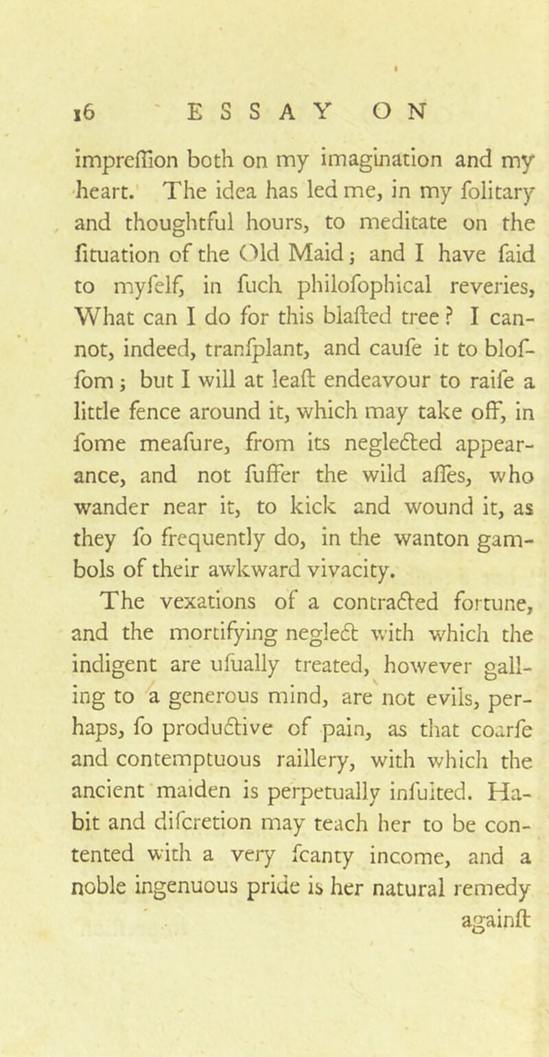 impreflion both on my imagination and my heart. The idea has led me, in my folitary and thoughtful hours, to meditate on the fituation of the Old Maid; and I have faid to myfelf, in fuch philofophical reveries. What can I do for this blafted tree ? I can- not, indeed, tranfplant, and caufe it to blof- fom; but I will at lead: endeavour to raife a little fence around it, which may take off, in fome meafure, from its neglected appear- ance, and not fuffer the wild afies, who wander near it, to kick and wound it, as they fo frequently do, in the wanton gam- bols of their awkward vivacity. The vexations of a con traced fortune, and the mortifying neglect with which the indigent are ufually treated, however gall- ing to a generous mind, are not evils, per- haps, fo productive of pain, as that coarfe and contemptuous raillery, with which the ancient maiden is perpetually iniuited. Ha- bit and diferetion may teach her to be con- tented with a very fcanty income, and a noble ingenuous pride is her natural remedy againft