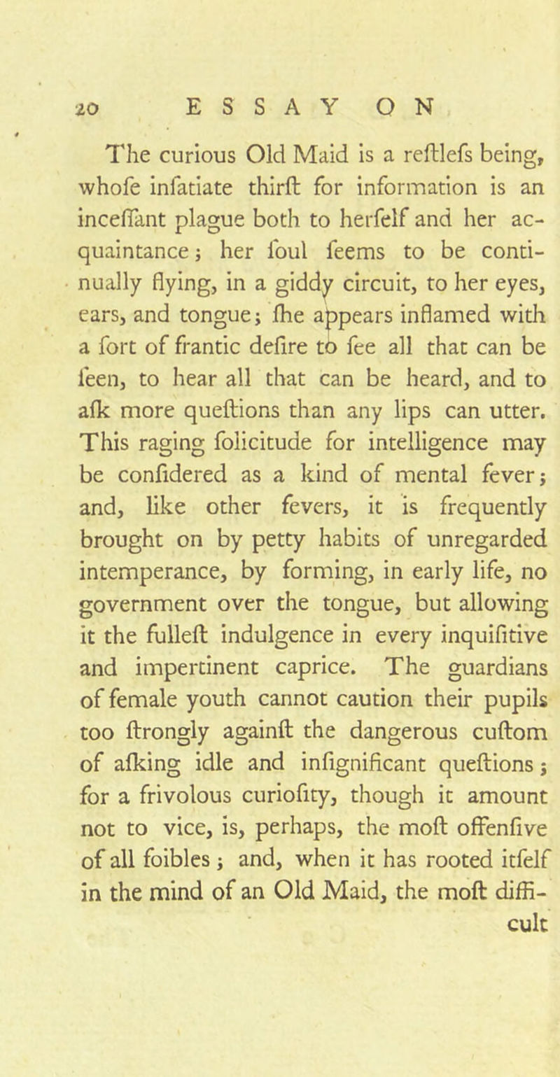 The curious Old Maid is a reftlefs being, whofe inlatiate third: for information is an inceffant plague both to herfelf and her ac- quaintance ; her foul feems to be conti- nually flying, in a giddy circuit, to her eyes, ears, and tongue; Ihe appears inflamed with a fort of frantic defire to fee all that can be ieen, to hear all that can be heard, and to afk more queftions than any lips can utter. This raging foiicitude for intelligence may be confidered as a kind of mental fever; and, like other fevers, it is frequently brought on by petty habits of unregarded intemperance, by forming, in early life, no government over the tongue, but allowing it the fulleft indulgence in every inquifitive and impertinent caprice. The guardians of female youth cannot caution their pupils too ftrongly againft the dangerous cuftom of alking idle and infignificant queftions; for a frivolous curiofity, though it amount not to vice, is, perhaps, the moft offenfive of all foibles ; and, when it has rooted itfelf in the mind of an Old Maid, the moft diffi- cult