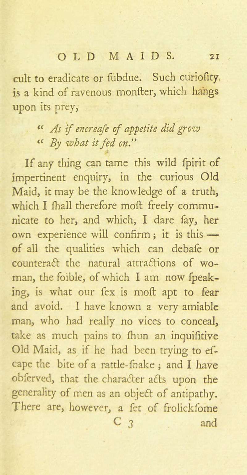 cult to eradicate or fubdue. Such curiofity is a kind of ravenous monfter, which hangs upon its prey,- t( As if encreaje of appetite did grow fC By what it fed on A If any thing can tame this wild fpirit of impertinent enquiry, in the curious Old Maid, it may be the knowledge of a truth, which I fhall therefore moft freely commu- nicate to her, and which, I dare fay, her own experience will confirm j it is this — of all the qualities which can debafe or counteract the natural attractions of wo- man, the foible, of which I am now fpeak- ing, is what our fex is moft apt to fear and avoid. I have known a very amiable man, who had really no vices to conceal, take as much pains to fhun an inquifitive Old Maid, as if he had been trying to ef- cape the bite of a rattle-fnake ; and I have obferved, that the character acts upon the generality of men as an object of antipathy. There are, however, a fct of frolickfome C 3 and
