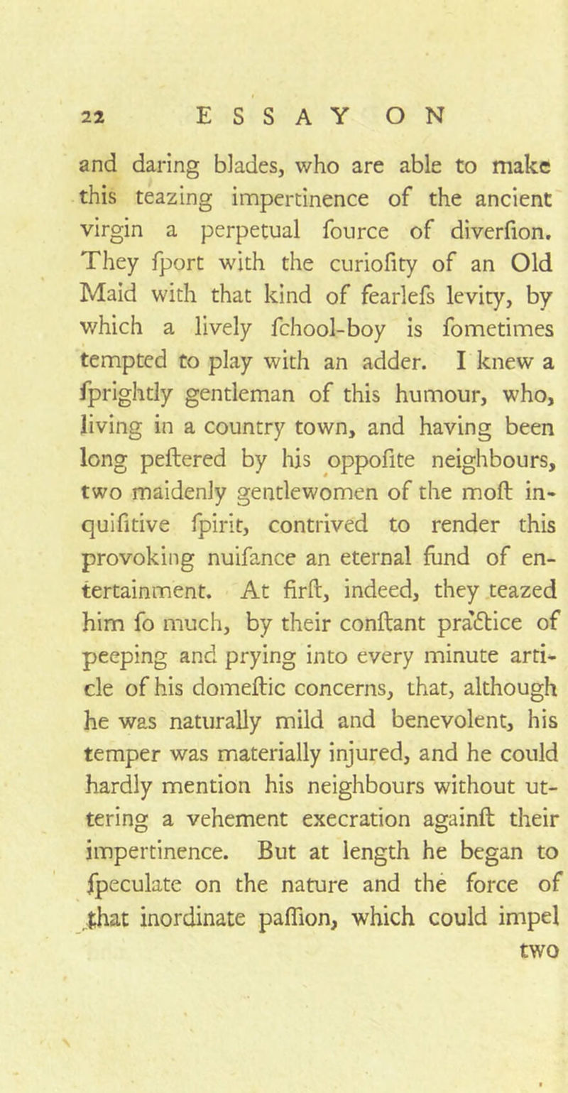 and daring blades, who are able to make this teazing impertinence of the ancient virgin a perpetual fource of diverfion. They fport with the curiofity of an Old Maid with that kind of fearlefs levity, by which a lively fchool-boy is fometimes tempted to play with an adder. I knew a fprightly gentleman of this humour, who, living in a country town, and having been long peftered by his oppofite neighbours, two maidenly gentlewomen of the molt in- quifitive fpirit, contrived to render this provoking nuifance an eternal fund of en- tertainment. At firft, indeed, they teazed him fo much, by their conftant practice of peeping and prying into every minute arti- cle of his domeftic concerns, that, although he was naturally mild and benevolent, his temper was materially injured, and he could hardly mention his neighbours without ut- tering a vehement execration againft their impertinence. But at length he began to fpeculate on the nature and the force of that inordinate paffion, which could impel two \