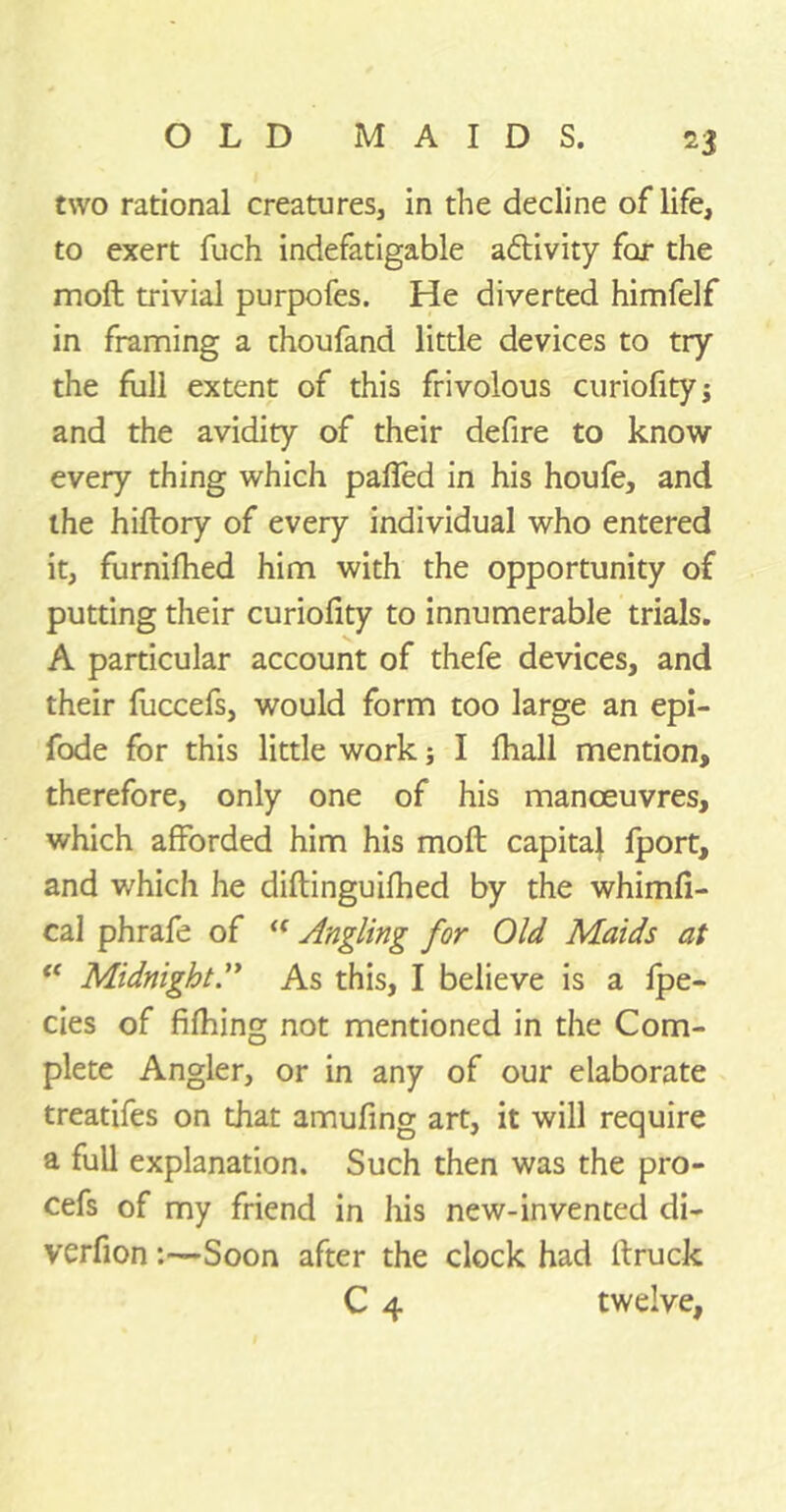 two rational creatures, in the decline of life, to exert fuch indefatigable activity far the mofl trivial purpofes. He diverted himfelf in framing a thoufand little devices to try the full extent of this frivolous curiofity; and the avidity of their defire to know every thing which paffed in his houfe, and the hiftory of every individual who entered it, furnifhed him with the opportunity of putting their curiofity to innumerable trials. A particular account of thefe devices, and their fuccefs, would form too large an epi- fode for this little work; I fhall mention, therefore, only one of his manoeuvres, which afforded him his moil capital fport, and which he diftinguifhed by the whimfi- cal phrafe of <f Angling for Old Maids at “ Midnight A As this, I believe is a fpe- cies of fifhing not mentioned in the Com- plete Angler, or in any of our elaborate treatifes on that amufing art, it will require a full explanation. Such then was the pro- cefs of my friend in his new-invented di- verfion:—Soon after the clock had lfruck C 4 twelve,