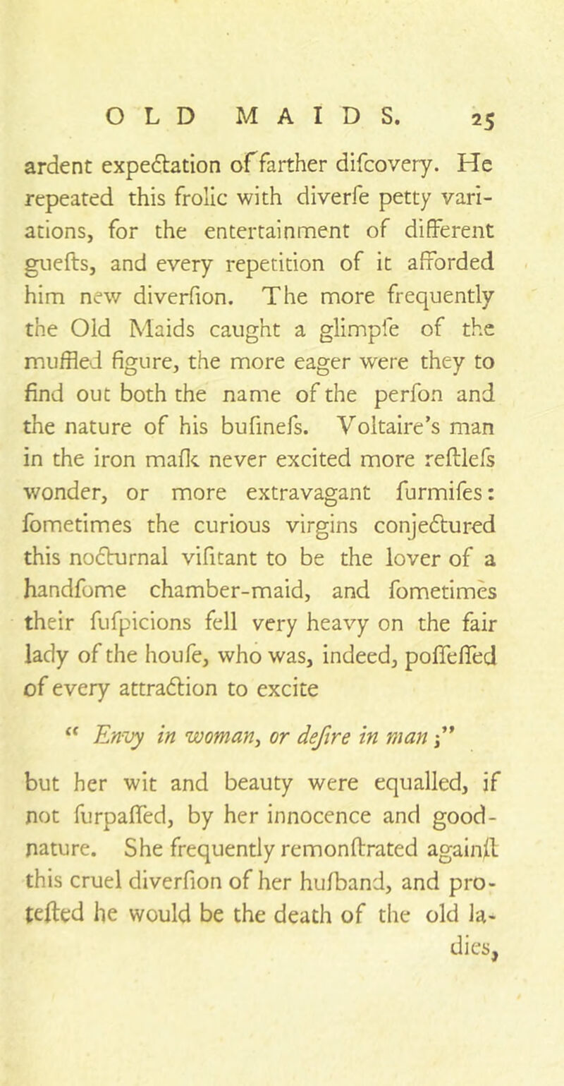 ardent expedition of farther difcovery. He repeated this frolic with diverfe petty vari- ations, for the entertainment of different gnefts, and every repetition of it afforded him new diverfion. The more frequently the Old Maids caught a glimpfe of the muffled figure, the more eager were they to find out both the name of the perfon and the nature of his bufinefs. Voltaire’s man in the iron mafic never excited more reftlefs wonder, or more extravagant furmifes: fometimes the curious virgins conjedtured this nocturnal vifitant to be the lover of a handfome chamber-maid, and fometimes their fufpicions fell very heavy on the fair lady of the houfe, who was, indeed, pofifefied of every attradlion to excite “ Envy in woman, or defire in man ” but her wit and beauty were equalled, if not furpafifed, by her innocence and good- nature. She frequently remonftrated again!! this cruel diverfion of her hu/band, and pro- tefted he would be the death of the old la- dies.