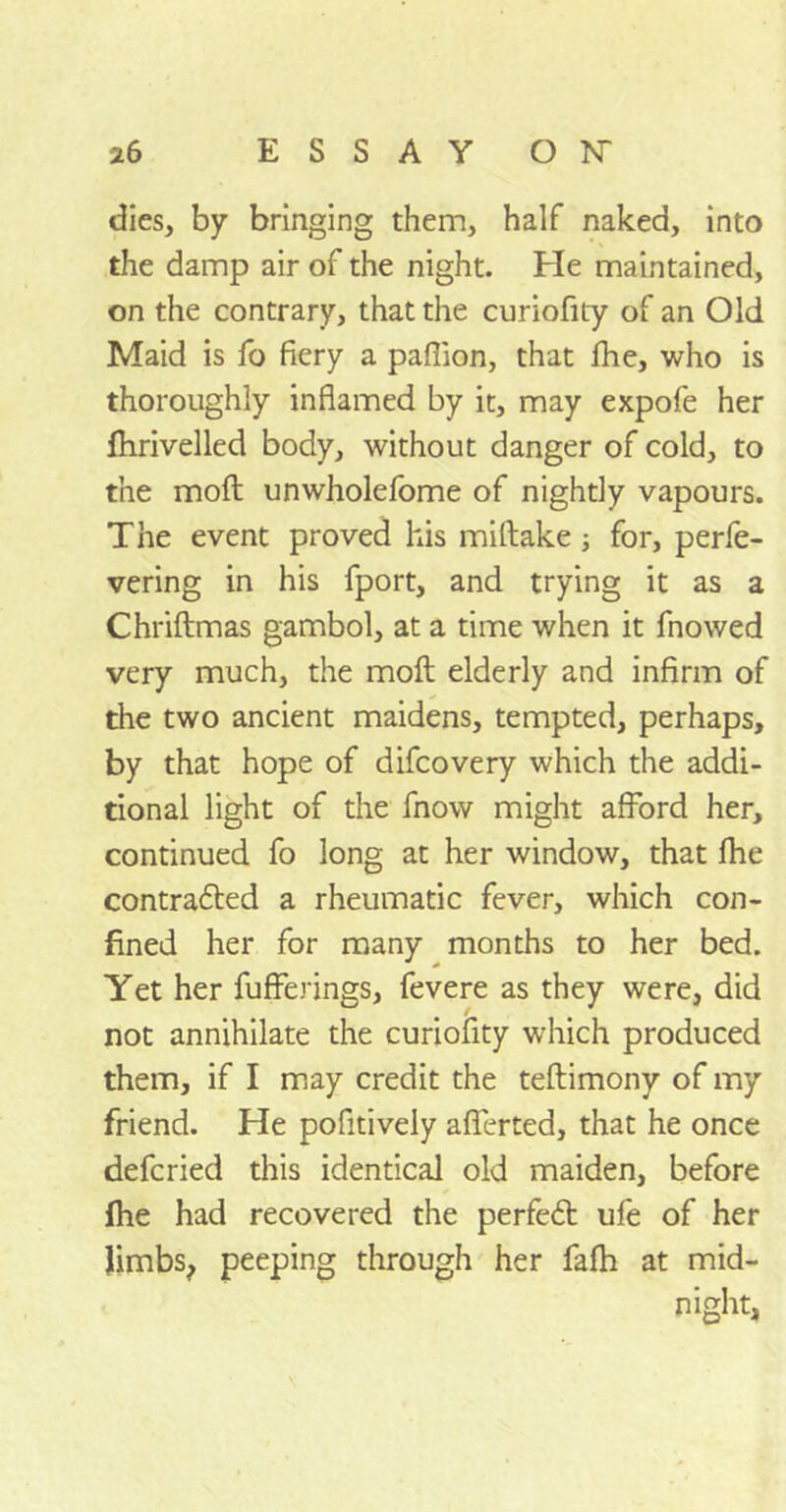 dies, by bringing them, half naked, into the damp air of the night. He maintained, on the contrary, that the curiofity of an Old Maid is fo fiery a paffion, that fhe, who is thoroughly inflamed by it, may expofe her fhrivelled body, without danger of cold, to the moft unwholefome of nightly vapours. The event proved his miftake ; for, perfe- vering in his fport, and trying it as a Chriftmas gambol, at a time when it fnowed very much, the moft elderly and infirm of the two ancient maidens, tempted, perhaps, by that hope of difcovery which the addi- tional light of the fnow might afford her, continued fo long at her window, that fhe contracted a rheumatic fever, which con- fined her for many months to her bed. Yet her fuffe.nngs, fevere as they were, did not annihilate the curiofity which produced them, if I may credit the teftimony of my friend. He pofitively aflerted, that he once defcried this identical old maiden, before fhe had recovered the perfect ufe of her limbs, peeping through her fafh at mid- night,