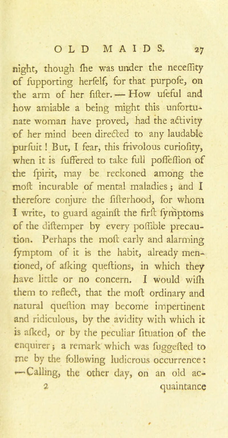 2 7 night, though fhe was under the necefiity of iupporting herfelf, for that purpofe, on the arm of her filter. — How ufeful and how amiable a being might this unfortu- nate woman have proved, had the activity of her mind been directed to any laudable purfuit! But, I fear, this frivolous curiofity, when it is fuffered to take full polfeffion of the fpirit, may be reckoned among the moft incurable of mental maladies; and I therefore conjure the fifterhood, for whom I write, to guard againft the firft fymptoms of the diftemper by every poftible precau- tion. Perhaps the moft early and alarming fymptom of it is the habit, already men- tioned, of alking queftions, in which they have little or no concern. I would wifli them to reflebt, that the moft ordinaiy and natural queftion may become impertinent and ridiculous, by the avidity with which it is afked, or by the peculiar fituation of the enquirer; a remark which was fuggefted to me by the following ludicrous occurrence: Calling, the other day, on an old ac- 2 quaintance