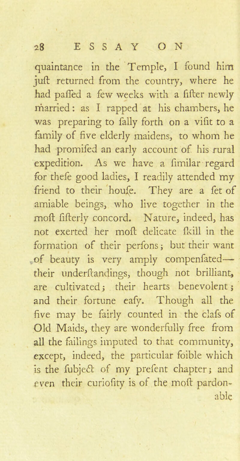 quaintance in the Temple, I found him juft returned from the country, where he had pafied a few weeks with a filter newly married: as I rapped at his chambers, he was preparing to fally forth on a vifit to a family of five elderly maidens, to whom he had promifed an early account of his rural expedition. As we have a fimilar regard for thefe good ladies, I readily attended my friend to their houfe. They are a fet of amiable beings, who live together in the moft fifterly concord. Nature, indeed, has not exerted her moft delicate fkill in the formation of their perfons; but their want of beauty is very amply compenfated— their underfcandings, though not brilliant, are cultivated; their hearts benevolent; and their fortune eafy. Though all the five may be fairly counted in the clafs of Old Maids, they are wonderfully free from all the failings imputed to that community, except, indeed, the particular foible which is the fubjeft of my prefent chapter; and even their curiofity is of the moft pardon- able