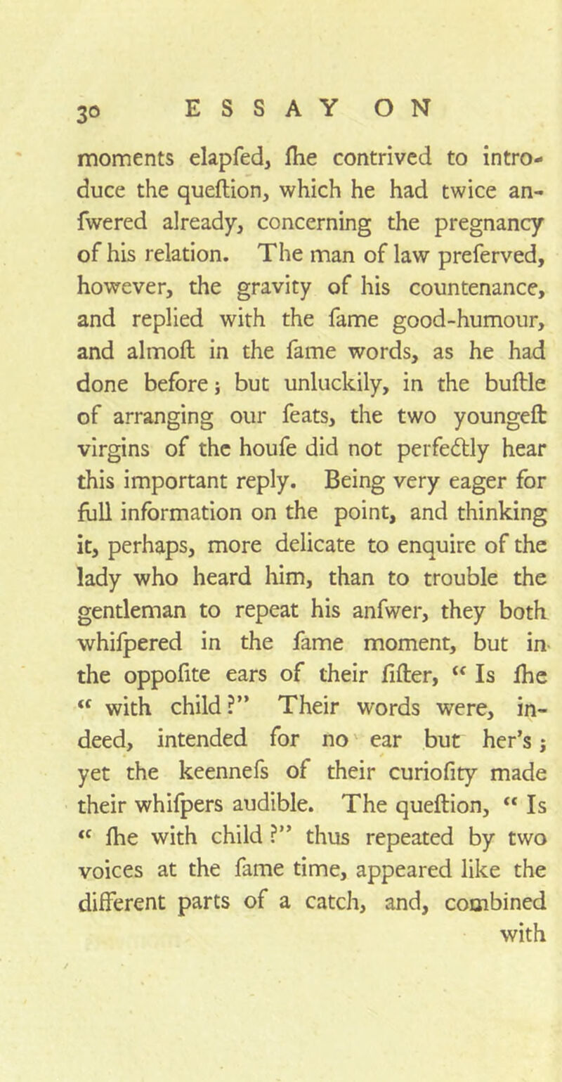 moments elapfed, fhe contrived to intro- duce the queftion, which he had twice an- fwered already, concerning the pregnancy of his relation. The man of law preferved, however, the gravity of his countenance, and replied with the fame good-humour, and almoft in the fame words, as he had done before; but unluckily, in the buftle of arranging our feats, the two youngeft virgins of the houfe did not perfectly hear this important reply. Being very eager for full information on the point, and thinking it, perhaps, more delicate to enquire of the lady who heard him, than to trouble the gentleman to repeat his anfwer, they both whifpered in the fame moment, but in the oppofite ears of their filler, “ Is fhe “ with child ?” Their words were, in- deed, intended for no ear but her’s j yet the keennefs of their curiofity made their whifpers audible. The queftion, “ Is ft fhe with child ?” thus repeated by two voices at the fame time, appeared like the different parts of a catch, and, combined with