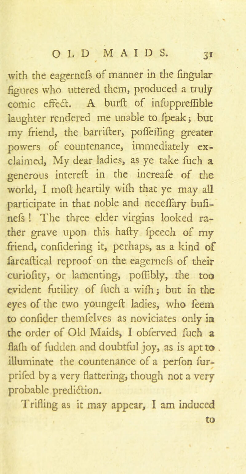 with the eagernefs of manner in the Angular figures who uttered them, produced a truly comic efiredt. A burft of infupprefiible laughter rendered me unable to fpeakj but my friend, the barrifter, pofieiTing greater powers of countenance, immediately ex- claimed, My dear ladies, as ye take fuch a generous intereft in the increafe of the world, I molt heartily wilh that ye may all participate in that noble and necefiary bufi- nefs ! The three elder virgins looked ra- ther grave upon this hafty fpeech of my friend, confidering it, perhaps, as a kind of farcaftical reproof on the eagernefs of their curiofity, or lamenting, poflibly, the too evident futility of fuch a wifh; but in the eyes of the two youngeft ladies, who feem to confider themfelves as noviciates only in the order of Old Maids, I obferved fuch a flafli of fudden and doubtful joy, as is apt to illuminate the countenance of a perfon fur- prifed by a very flattering, though not a very probable prediction. T rifling as it may appear, I am induced to