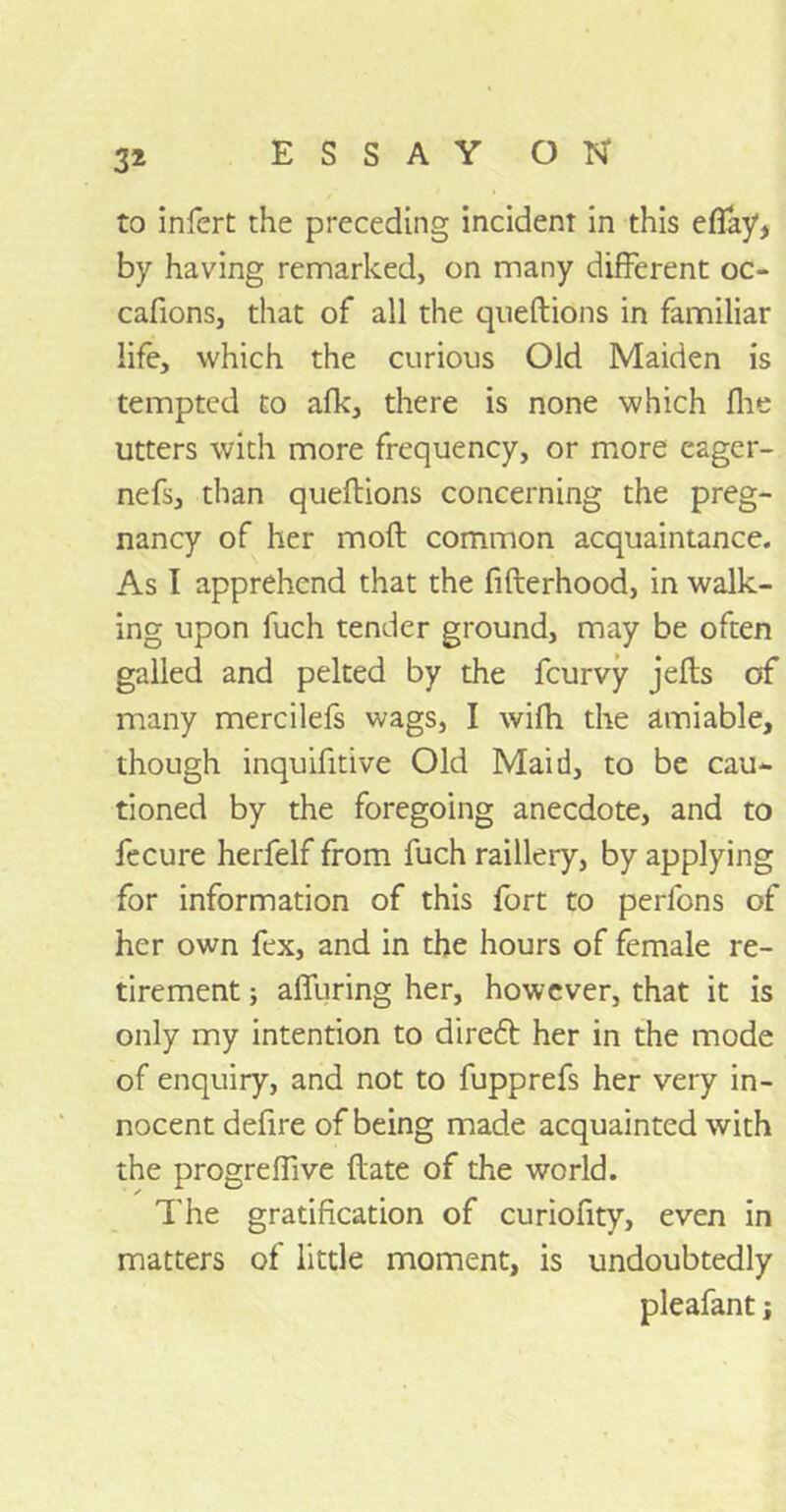 to infert the preceding incident in this eflay by having remarked, on many different oc- cafions, that of all the queftions in familiar life, which the curious Old Maiden is tempted to afk, there is none which Ihe utters with more frequency, or more eager- nefs, than queftions concerning the preg- nancy of her moft common acquaintance. As I apprehend that the fifterhood, in walk- ing upon fuch tender ground, may be often galled and pelted by the feurvy jefts of many mercilefs wags, I wifh the amiable, though inquifitive Old Maid, to be cau- tioned by the foregoing anecdote, and to fecure herfelf from fuch raillery, by applying for information of this fort to perfons of her own fex, and in the hours of female re- tirement ; alluring her, however, that it is only my intention to direft her in the mode of enquiry, and not to fupprefs her very in- nocent defire of being made acquainted with the progreffive ftate of the world. The gratification of curiofity, even in matters of little moment, is undoubtedly pleafant j