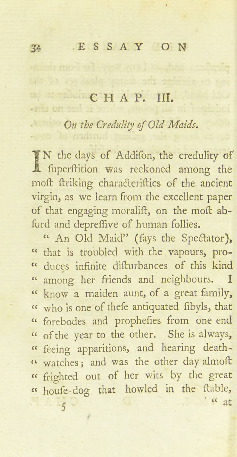 CHAP. III. On the Credulity of Old Maids. TN the days of Addifon, the credulity of JL fu perdition was reckoned among the molt (hiking charadteridics of the ancient virgin, as we iearn from the excellent paper of that engaging moralift, on the mod ab- furd and depreffive of human follies. “ An Old Maid” (fays the Spectator), c< that is troubled with the vapours, pro- “ duces infinite didurbances of this kind “ among her friends and neighbours. I <c know a maiden aunt, of a great family, « who is one of thefe antiquated fibyls, that “ forebodes and prophefies from one end « of the year to the other. She is always, cf feeing apparitions, and hearing death- “ watches; and was the other day almoft ic frighted out of her wits by the great « houfe-dog that howled in the liable, r at