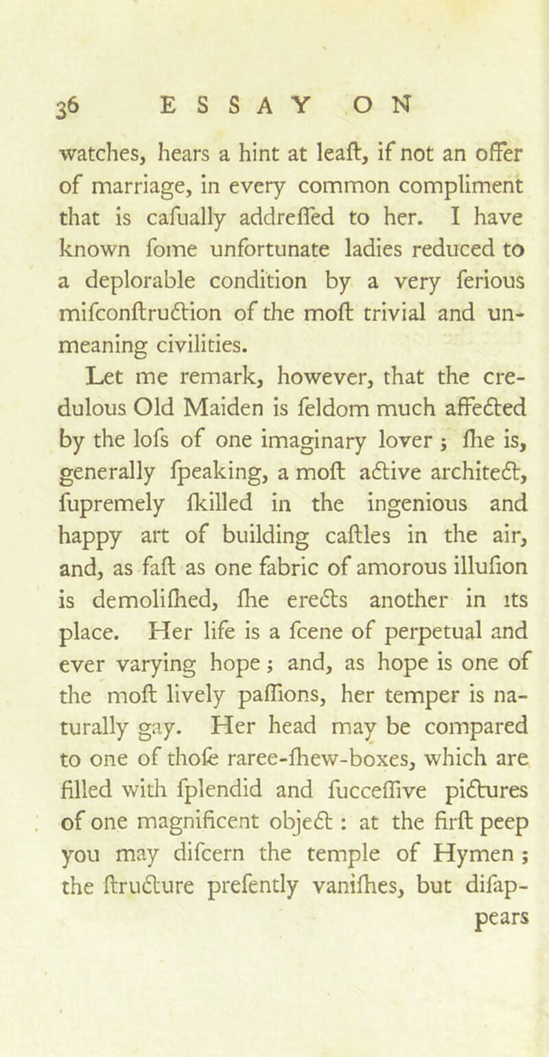 watches, hears a hint at leaft, if not an offer of marriage, in every common compliment that is cafnally addreffed to her. I have known fome unfortunate ladies reduced to a deplorable condition by a very ferious mifconftrudtion of the moft trivial and un- meaning civilities. Let me remark, however, that the cre- dulous Old Maiden is feldom much affedted by the lofs of one imaginary lover ; fhe is, generally fpeaking, a moft adtive architedt, fupremely fkilled in the ingenious and happy art of building caftles in the air, and, as fall as one fabric of amorous illufion is demolifhed, fhe eredts another in its place. Her life is a fcene of perpetual and ever varying hope; and, as hope is one of the moft lively paffions, her temper is na- turally gay. Her head may be compared to one of thofe raree-fhew-boxes, which are filled with fplendid and fucceffive pidhires of one magnificent objedt: at the firft peep you may difcern the temple of Hymen ; the ftrudture prefently vanifhes, but difap- pears