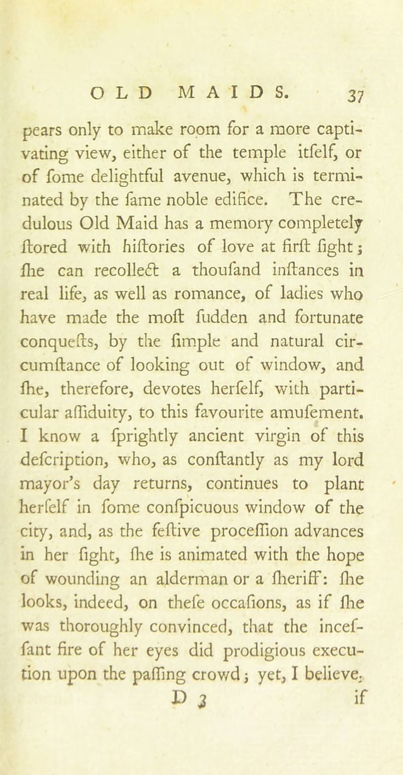 pears only to make room for a more capti- vating view, either of the temple itfelf, or of fome delightful avenue, which is termi- nated by the fame noble edifice. The cre- dulous Old Maid has a memory completely ftored with hiftories of love at firft fight j flie can recoiled: a thoufand inftances in real life, as well as romance, of ladies who have made the molt fudden and fortunate conquefts, by the fimple and natural cir- cumftance of looking out of window, and fhe, therefore, devotes herfelf, with parti- cular affiduity, to this favourite amufement. I know a fprightly ancient virgin of this defcription, who, as conftantly as my lord mayor’s day returns, continues to plant herfelf in fome confpicuous window of the city, and, as the feftive proceffion advances in her fight, fiie is animated with the hope of wounding an alderman or a fiieriff: fiie looks, indeed, on thefe occafions, as if fiie was thoroughly convinced, that the incef- fant fire of her eyes did prodigious execu- tion upon the pafiing crowd; yet, I believe,. D 3 if