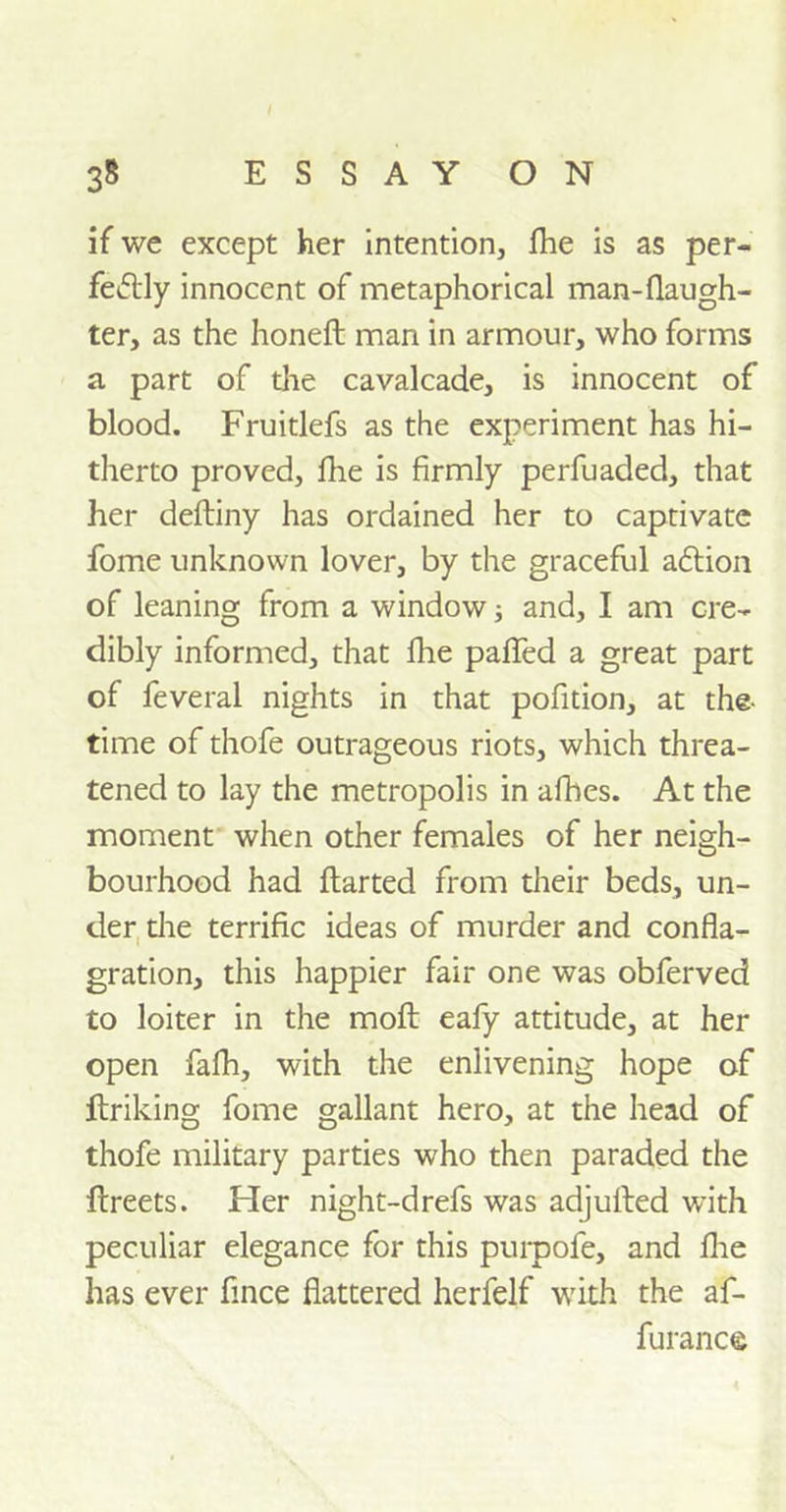if we except her intention, fhe is as per- fectly innocent of metaphorical man-flaugh- ter, as the honeft man in armour, who forms a part of the cavalcade, is innocent of blood. Fruitlefs as the experiment has hi- therto proved, fhe is firmly perfuaded, that her deftiny has ordained her to captivate fome unknown lover, by the graceful aCtion of leaning from a window; and, I am cre- dibly informed, that fhe palfed a great part of feveral nights in that pofition, at the- time of thofe outrageous riots, which threa- tened to lay the metropolis in afbes. At the moment when other females of her neigh- bourhood had flarted from their beds, un- der the terrific ideas of murder and confla- gration, this happier fair one was obferved to loiter in the moft eafy attitude, at her open fafh, with the enlivening hope of ftriking fome gallant hero, at the head of thofe military parties who then paraded the ftreets. Her night-drefs was adjulted with peculiar elegance for this purpofe, and fhe has ever fince flattered herfelf with the af- furanc©