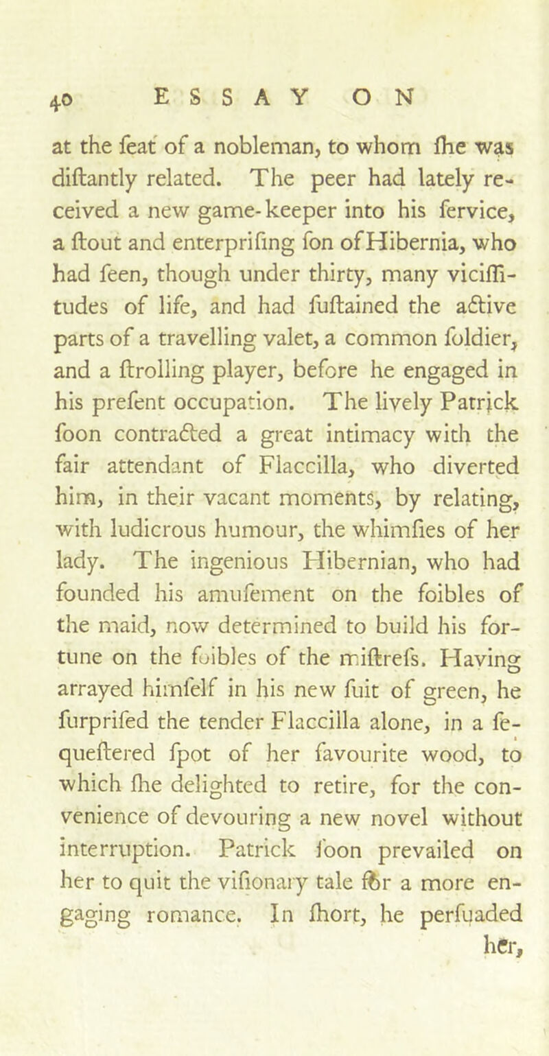 at the feat of a nobleman, to whom fhe was diftantly related. The peer had lately re- ceived a new game- keeper into his fervice, a flout and enterprifing fon of Hibernia, who had feen, though under thirty, many vicifli- tudes of life, and had fuftained the adlive parts of a travelling valet, a common foldier, and a firrolling player, before he engaged in his prefent occupation. The lively Patrick foon contracted a great intimacy with the fair attendant of Flaccilla, who diverted him, in their vacant moments, by relating, with ludicrous humour, the whimfies of her lady. The ingenious Hibernian, who had founded his amufement on the foibles of the maid, now determined to build his for- tune on the foibles of the miflrefs. Plaving arrayed himfelf in his new fuit of green, he furprifed the tender Flaccilla alone, in a fe- . i queftered fpot of her favourite wood, to which fhe delighted to retire, for the con- venience of devouring a new novel without interruption. Patrick foon prevailed on her to quit the vifionary tale ffcr a more en- gaging romance. In fhort, he perfuaded her.