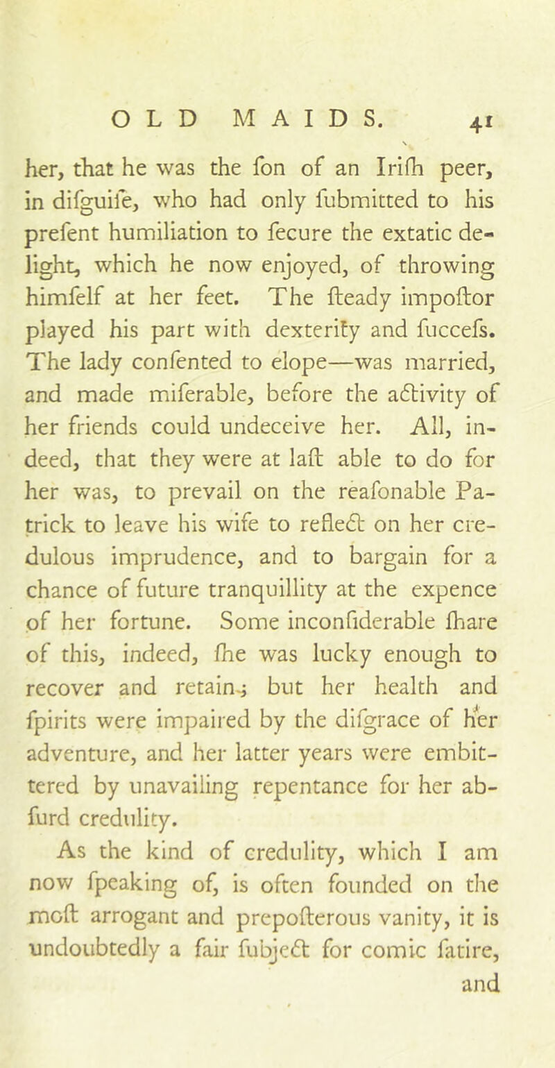 her, that he was the fon of an Irifh peer, in difguife, who had only fubmitted to his prefent humiliation to fecure the extatic de- light, which he now enjoyed, of throwing himfelf at her feet. The fteady impoftor played his part with dexterity and fuccefs. The lady confented to elope—was married, and made miferable, before the adtivity of her friends could undeceive her. All, in- deed, that they were at laft able to do for her was, to prevail on the reafonable Pa- trick to leave his wife to refledb on her cre- dulous imprudence, and to bargain for a chance of future tranquillity at the expence of her fortune. Some inconfiderable fhare of this, indeed, fhe was lucky enough to recover and retains but her health and fpirits were impaired by the difgrace of her adventure, and her latter years were embit- tered by unavailing repentance for her ab- furd credulity. As the kind of credulity, which I am now fpeaking of, is often founded on the mod arrogant and prepofterous vanity, it is undoubtedly a fair fubjedt for comic fatire, and