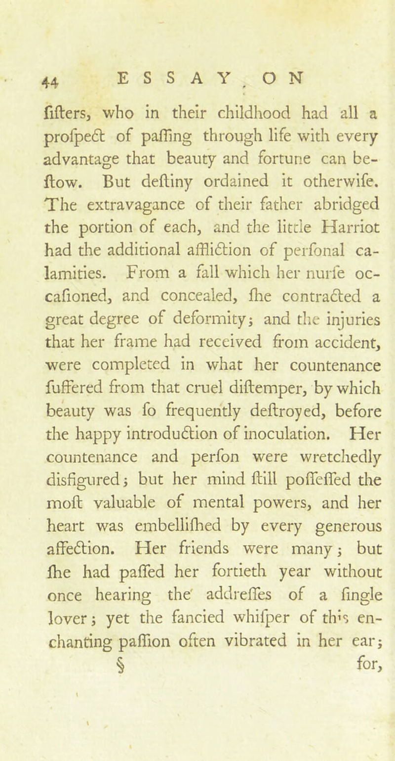 lifters, who in their childhood had all a profpeCt of palling through life with every advantage that beauty and fortune can be- llow. But deftiny ordained it otherwife. The extravagance of their father abridged the portion of each, and the little Harriot had the additional affliction of perfonal ca- lamities. From a fall which her nurfe oc- cafioned, and concealed, Ihe contracted a great degree of deformity; and the injuries that her frame had received from accident, were completed in what her countenance fuffered from that cruel diftemper, by which beauty was fo frequently deftroyed, before the happy introduction of inoculation. Her countenance and perfon were wretchedly disfigured; but her mind ftill pofiefied the molt valuable of mental powers, and her heart was embellifhed by every generous affeCtion. Her friends were many; but the had paffed her fortieth year without once hearing the' addreffes of a fingle lover; yet the fancied whifper of this en- chanting paflion often vibrated in her ear; § for.