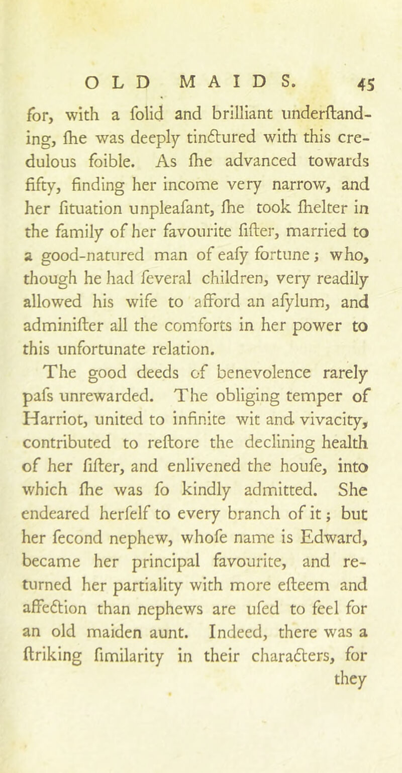 for, with a folid and brilliant underftand- ing, fhe was deeply tinctured with this cre- dulous foible. As fhe advanced towards fifty, finding her income very narrow, and her fituation unpleafant, fhe took fhelter in the family of her favourite filter, married to a good-natured man of eafy fortune j who, though he had feveral children, very readily allowed his wife to afford an afylum, and adminifter all the comforts in her power to this unfortunate relation. The good deeds of benevolence rarely pafs unrewarded. The obliging temper of Harriot, united to infinite wit and vivacity, contributed to reftore the declining health of her fitter, and enlivened the houfe, into which fhe was fo kindly admitted. She endeared herfelf to every branch of it; but her fecond nephew, whofe name is Edward, became her principal favourite, and re- turned her partiality with more efleem and affeCtion than nephews are ufed to feel for an old maiden aunt. Indeed, there was a ftriking fimilarity in their characters, for they