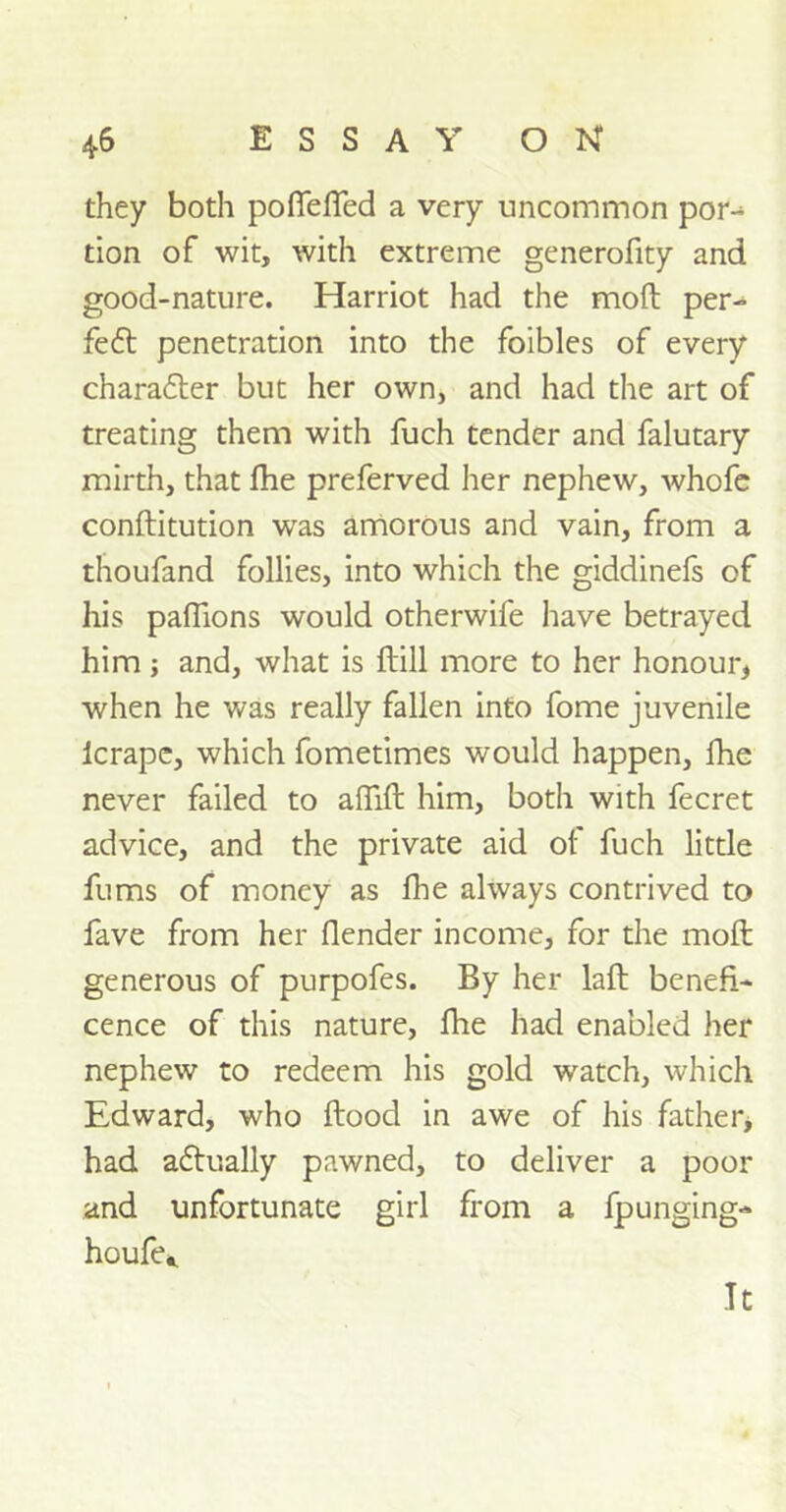 they both poffefled a very uncommon por- tion of wit, with extreme generofity and good-nature. Harriot had the mod per- fect penetration into the foibles of every charafler but her own, and had the art of treating them with fuch tender and falutary mirth, that die preferved her nephew, whofe conditution wras amorous and vain, from a thoufand follies, into which the giddinefs of his paflions would otherwife have betrayed him; and, what is dill more to her honour, when he was really fallen into fome juvenile lcrapc, which fometimes would happen, fhe never failed to adid him, both with fecret advice, and the private aid of fuch little fums of money as fhe always contrived to fave from her {lender income, for the mod generous of purpofes. By her lad benefi- cence of this nature, fhe had enabled her nephew to redeem his gold watch, which Edward, who dood in awe of his father, had a&ually pawned, to deliver a poor and unfortunate girl from a fpunging- houfe,. It