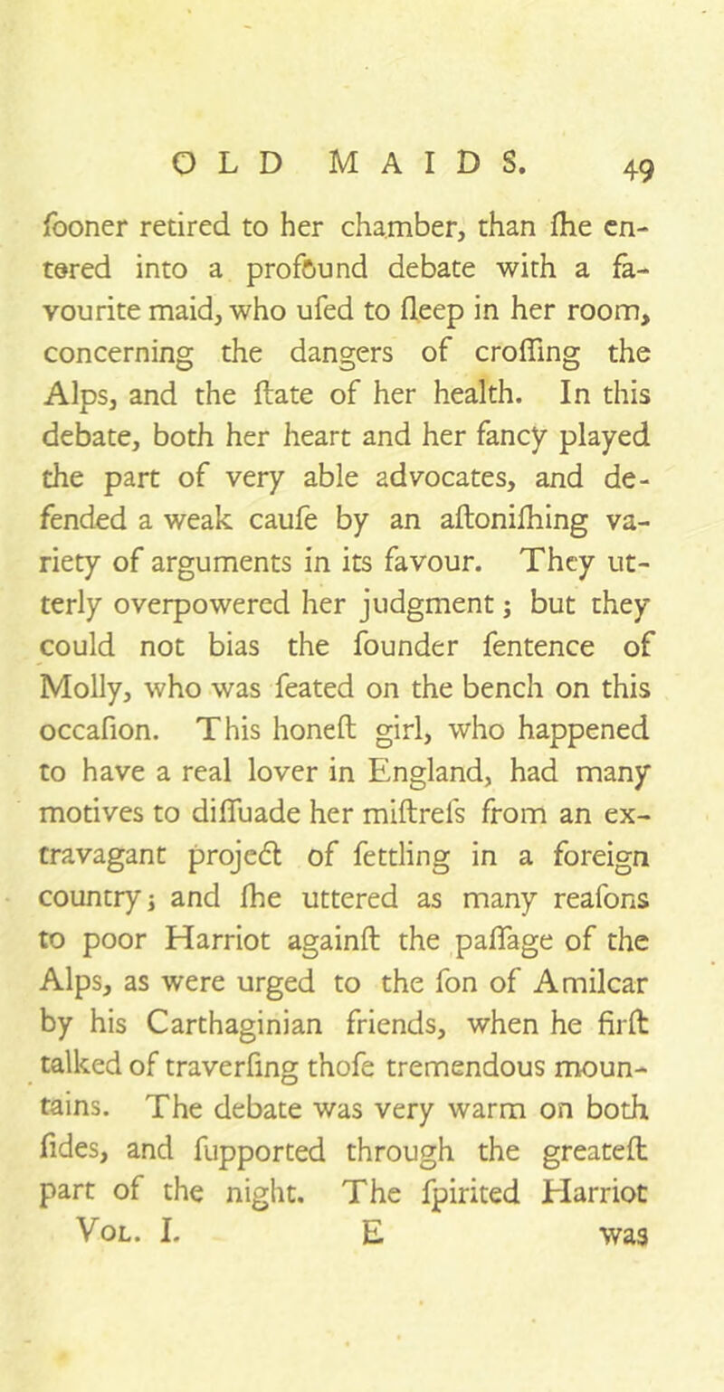 fooner retired to her chamber, than fhe en- tered into a profound debate with a fa- vourite maid, who ufed to deep in her room, concerning the dangers of eroding the Alps, and the ftate of her health. In this debate, both her heart and her fancy played the part of very able advocates, and de- fended a weak caufe by an aftonifhing va- riety of arguments in its favour. They ut- terly overpowered her judgment j but they could not bias the founder fentence of Molly, who was feated on the bench on this occafion. This honeft girl, who happened to have a real lover in England, had many motives to diffuade her miftrels from an ex- travagant project of fettling in a foreign country j and fhe uttered as many reafons to poor Harriot againft the paffage of the Alps, as were urged to the fon of Amilcar by his Carthaginian friends, when he hi-fi talked of traverfing thofe tremendous moun- tains. The debate was very warm on both fides, and fupported through the greatefl part of the night. The fpirited Harriot Vol. I. E was