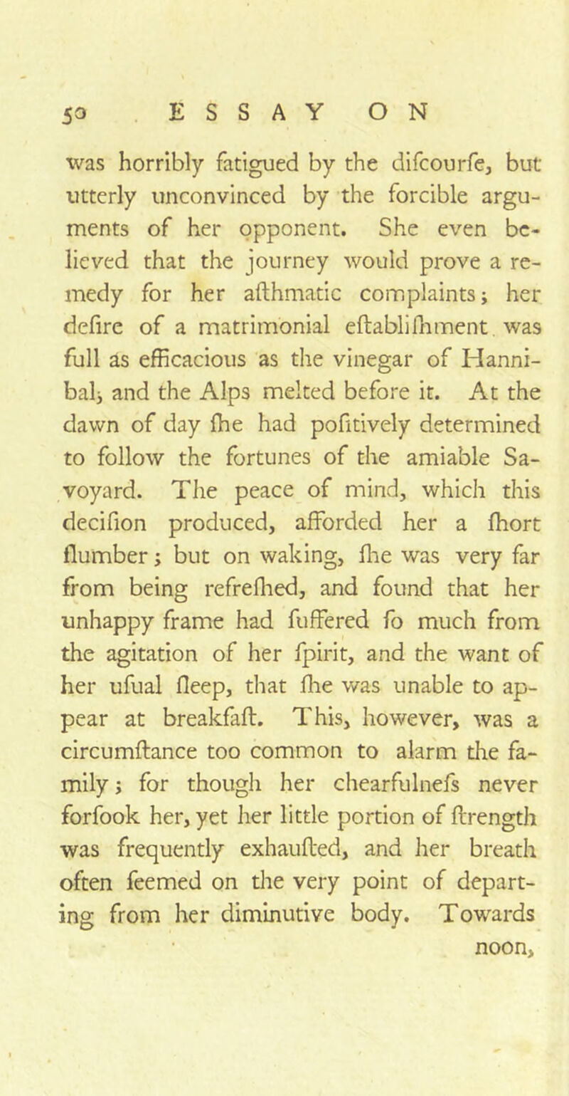 was horribly fatigued by the difcourfe, but utterly unconvinced by the forcible argu- ments of her opponent. She even be- lieved that the journey would prove a re- medy for her afthmatic complaints; her defire of a matrimonial eftablifoment was full as efficacious as the vinegar of Hanni- bal; and the Alps melted before it. At the dawn of day fhe had pofitively determined to follow the fortunes of the amiable Sa- voyard. The peace of mind, which this decifion produced, afforded her a fhort (lumber; but on waking, fhe was very far from being refrefhed, and found that her unhappy frame had fuffered fo much from the agitation of her fpirit, and the want of her ufual deep, that fhe was unable to ap- pear at breakfafl. This, however, was a circumftance too common to alarm the fa- mily ; for though her chearfulnefs never forfook her, yet her little portion of ftrength was frequently exhaufted, and her breath often feemed on the very point of depart- ing from her diminutive body. Towards noon,
